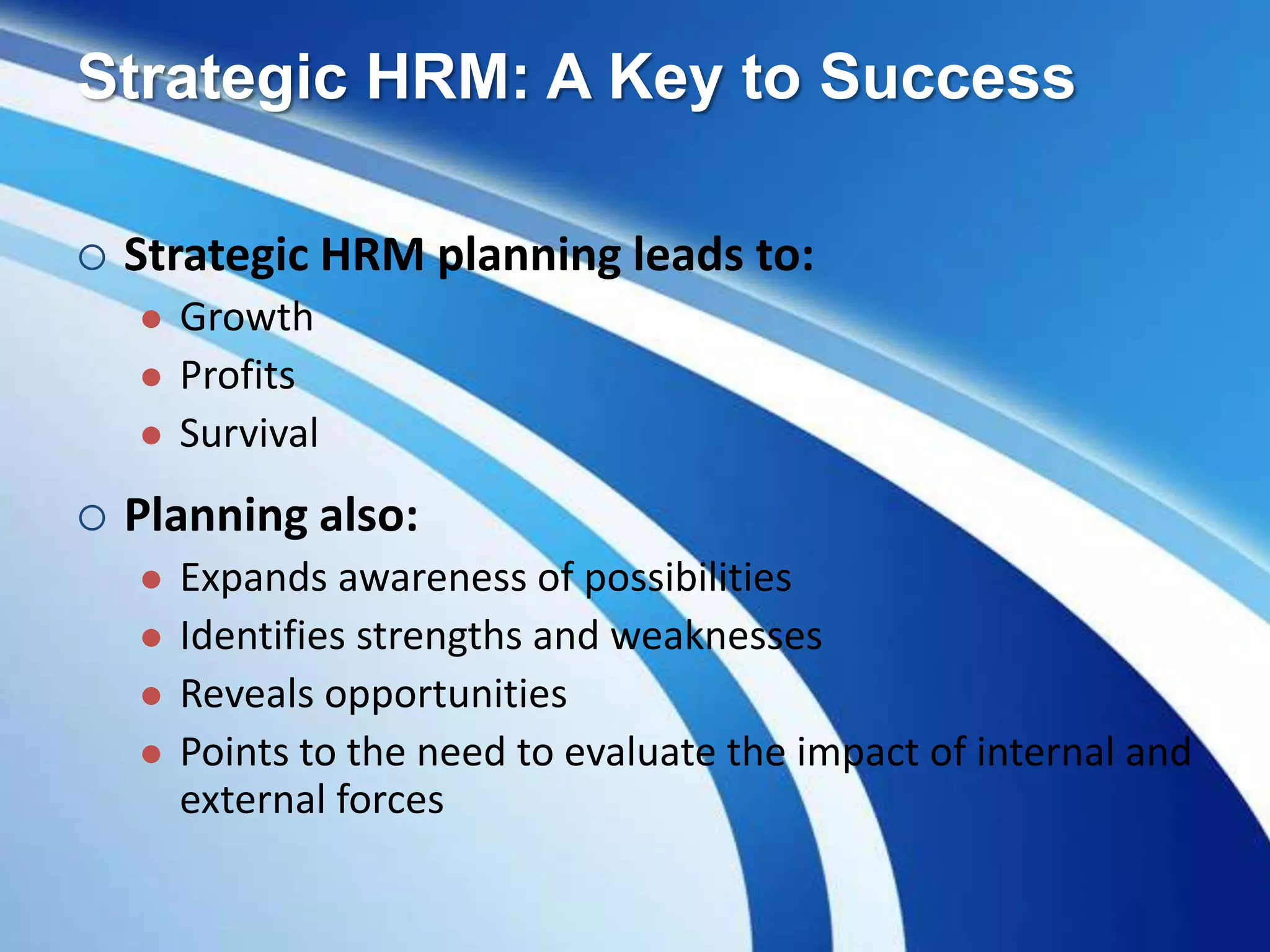  Strategic HRM planning leads to:
 Growth
 Profits
 Survival
 Planning also:
 Expands awareness of possibilities
 Identifies strengths and weaknesses
 Reveals opportunities
 Points to the need to evaluate the impact of internal and
external forces
Strategic HRM: A Key to Success
 