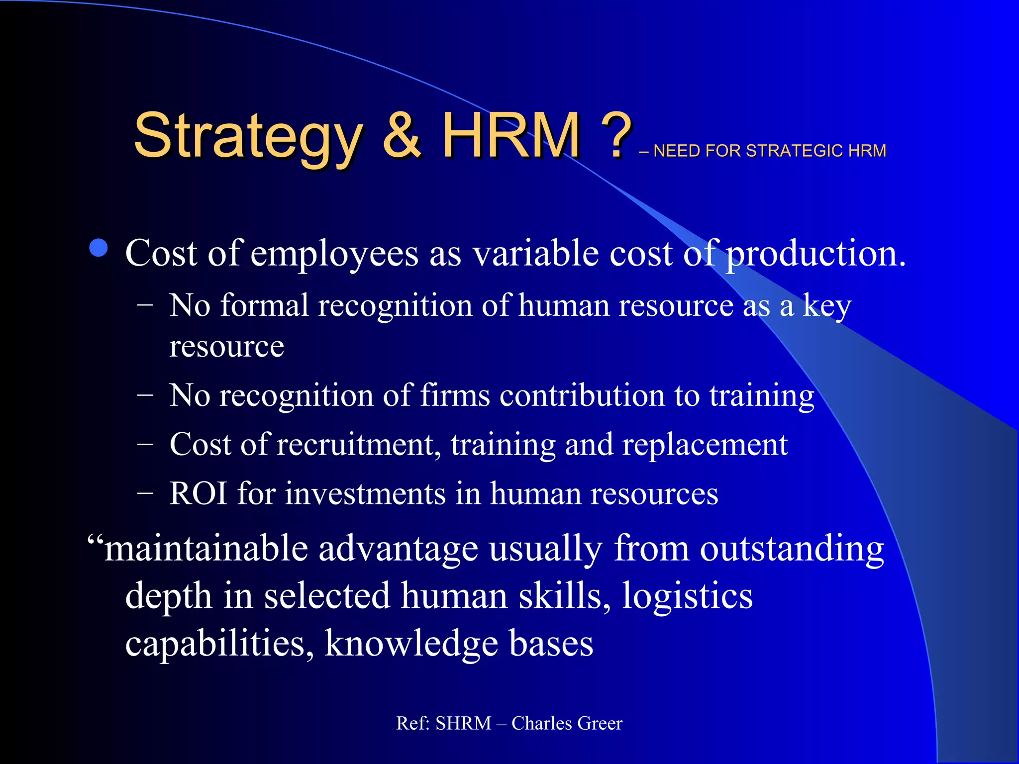 Strategy & HRM ?Strategy & HRM ?– NEED FOR STRATEGIC HRM– NEED FOR STRATEGIC HRM
 Cost of employees as variable cost of production.
– No formal recognition of human resource as a key
resource
– No recognition of firms contribution to training
– Cost of recruitment, training and replacement
– ROI for investments in human resources
“maintainable advantage usually from outstanding
depth in selected human skills, logistics
capabilities, knowledge bases
Ref: SHRM – Charles Greer
 