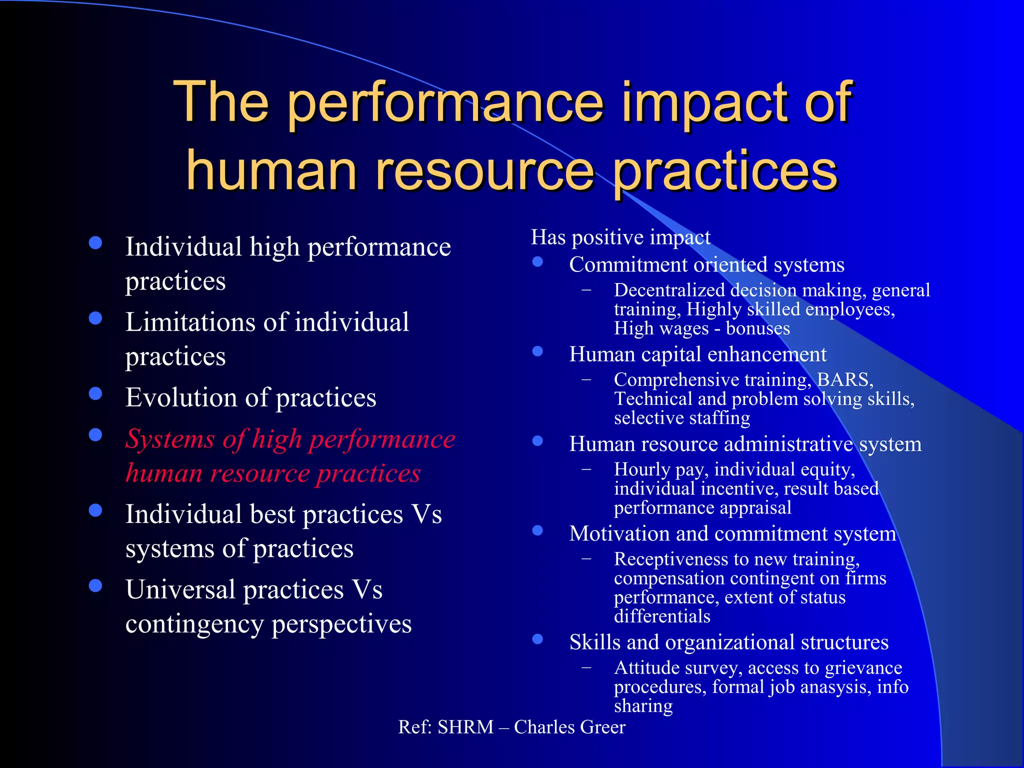 The performance impact ofThe performance impact of
human resource practiceshuman resource practices
Has positive impact
 Commitment oriented systems
– Decentralized decision making, general
training, Highly skilled employees,
High wages - bonuses
 Human capital enhancement
– Comprehensive training, BARS,
Technical and problem solving skills,
selective staffing
 Human resource administrative system
– Hourly pay, individual equity,
individual incentive, result based
performance appraisal
 Motivation and commitment system
– Receptiveness to new training,
compensation contingent on firms
performance, extent of status
differentials
 Skills and organizational structures
– Attitude survey, access to grievance
procedures, formal job anasysis, info
sharing
 Individual high performance
practices
 Limitations of individual
practices
 Evolution of practices
 Systems of high performance
human resource practices
 Individual best practices Vs
systems of practices
 Universal practices Vs
contingency perspectives
Ref: SHRM – Charles Greer
 