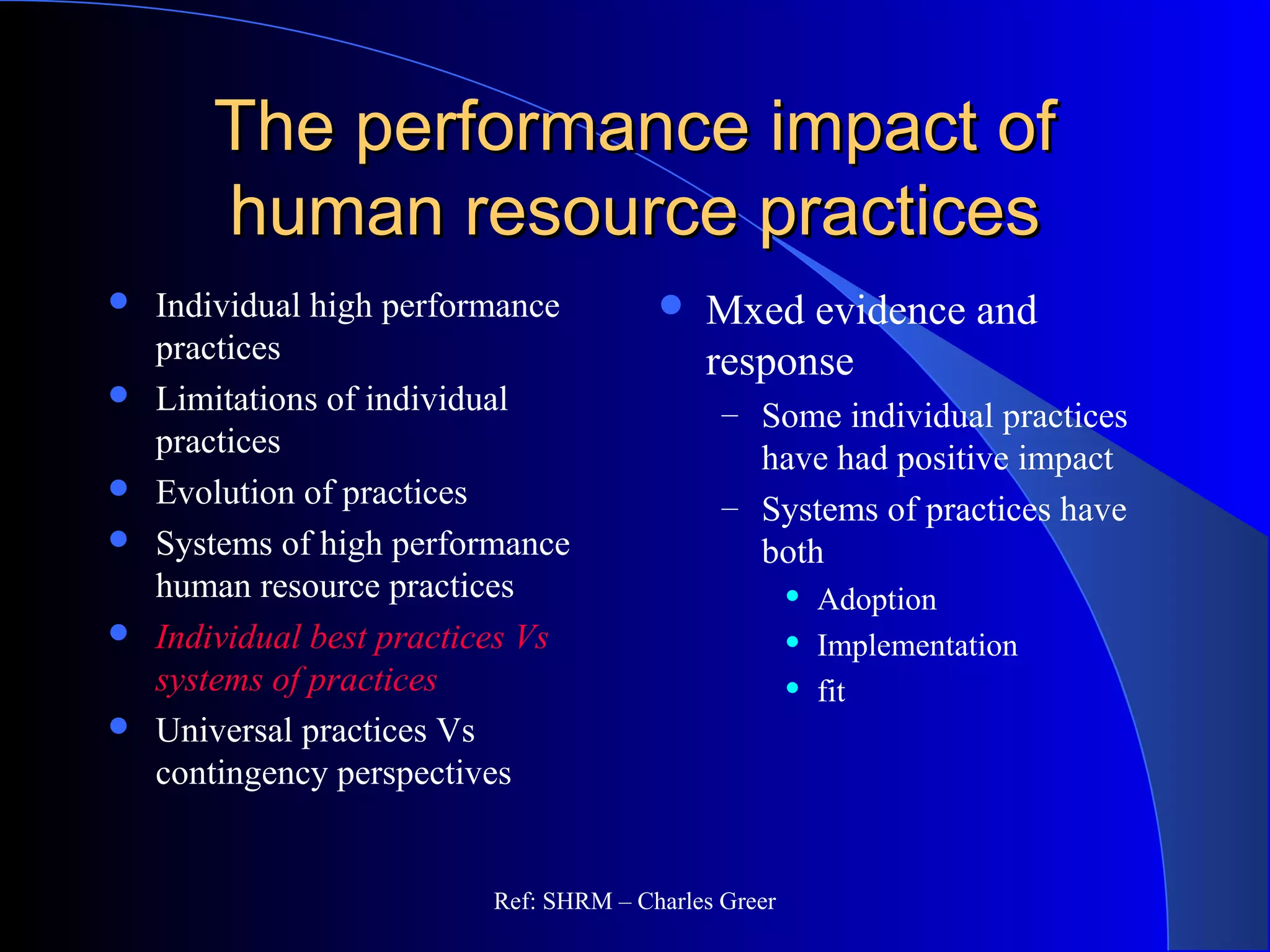 The performance impact ofThe performance impact of
human resource practiceshuman resource practices
 Individual high performance
practices
 Limitations of individual
practices
 Evolution of practices
 Systems of high performance
human resource practices
 Individual best practices Vs
systems of practices
 Universal practices Vs
contingency perspectives
 Mxed evidence and
response
– Some individual practices
have had positive impact
– Systems of practices have
both
 Adoption
 Implementation
 fit
Ref: SHRM – Charles Greer
 