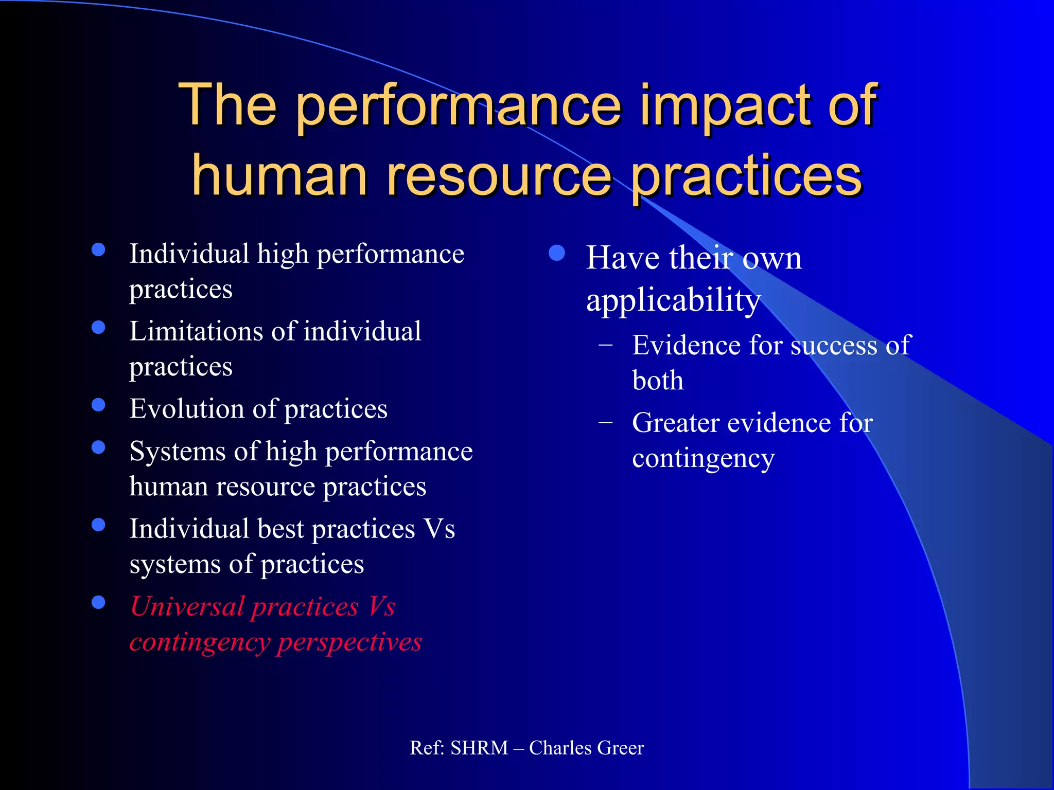 The performance impact ofThe performance impact of
human resource practiceshuman resource practices
 Individual high performance
practices
 Limitations of individual
practices
 Evolution of practices
 Systems of high performance
human resource practices
 Individual best practices Vs
systems of practices
 Universal practices Vs
contingency perspectives
 Have their own
applicability
– Evidence for success of
both
– Greater evidence for
contingency
Ref: SHRM – Charles Greer
 