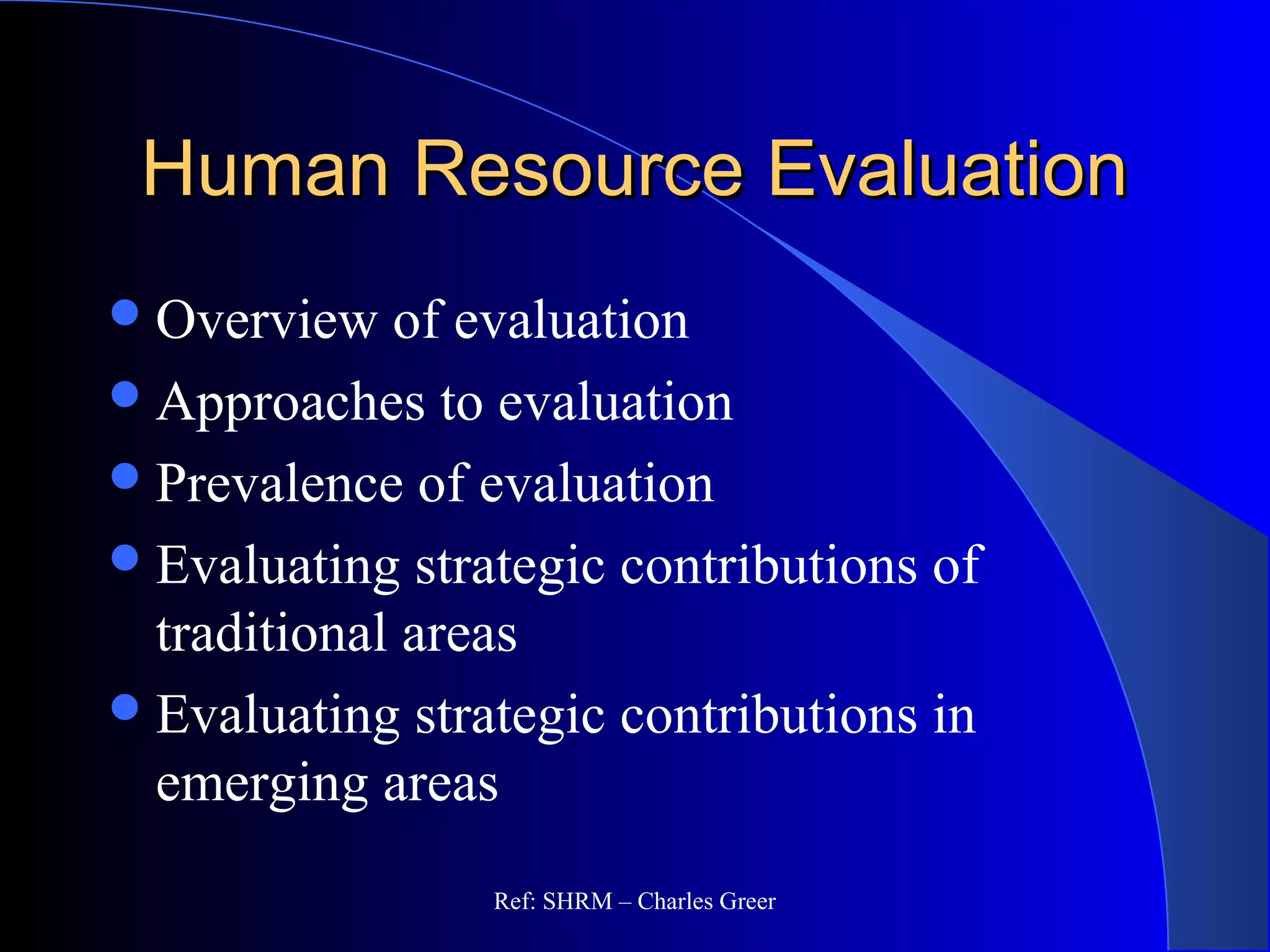 Human Resource EvaluationHuman Resource Evaluation
Overview of evaluation
Approaches to evaluation
Prevalence of evaluation
Evaluating strategic contributions of
traditional areas
Evaluating strategic contributions in
emerging areas
Ref: SHRM – Charles Greer
 