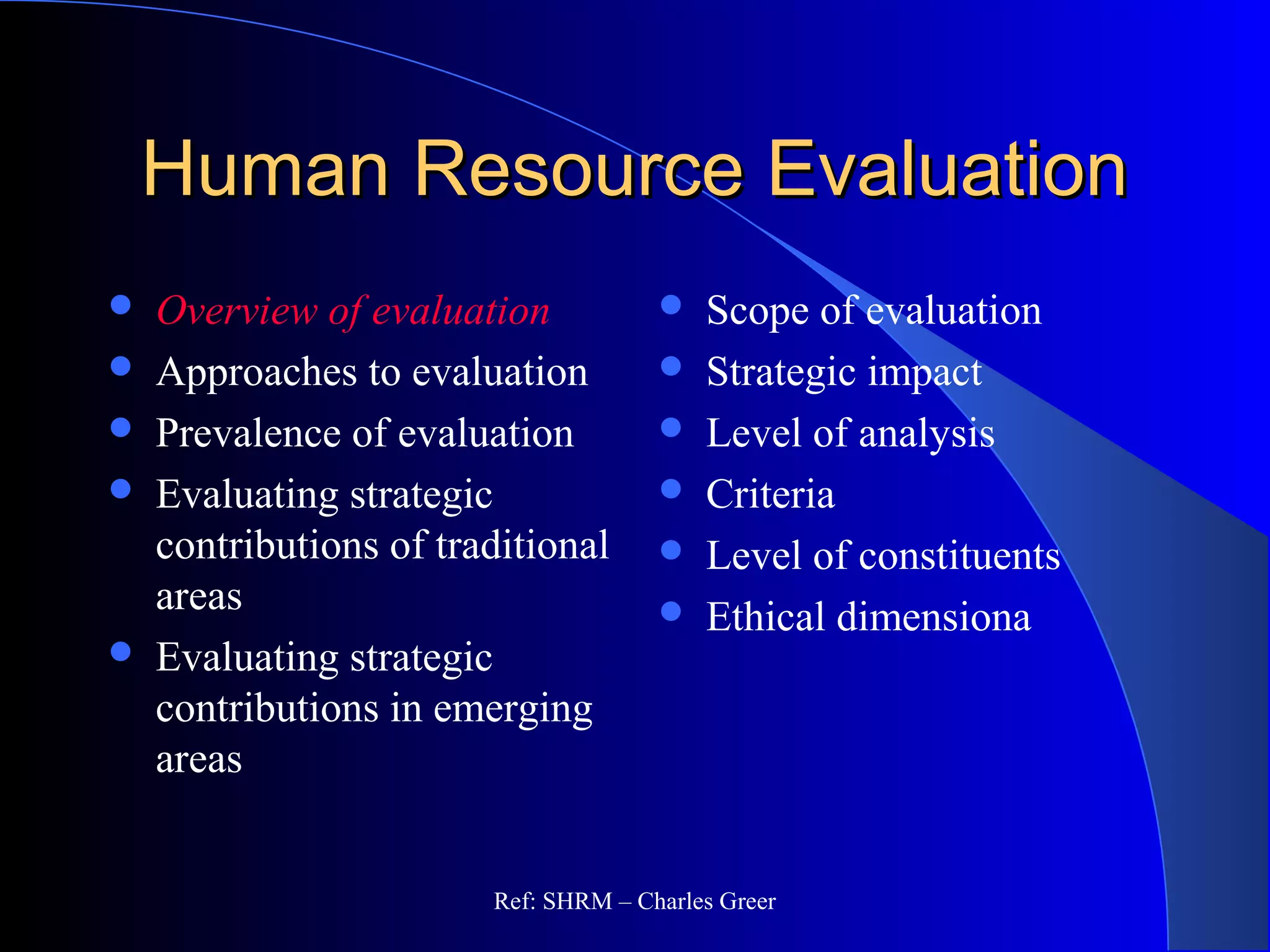 Human Resource EvaluationHuman Resource Evaluation
 Overview of evaluation
 Approaches to evaluation
 Prevalence of evaluation
 Evaluating strategic
contributions of traditional
areas
 Evaluating strategic
contributions in emerging
areas
 Scope of evaluation
 Strategic impact
 Level of analysis
 Criteria
 Level of constituents
 Ethical dimensiona
Ref: SHRM – Charles Greer
 