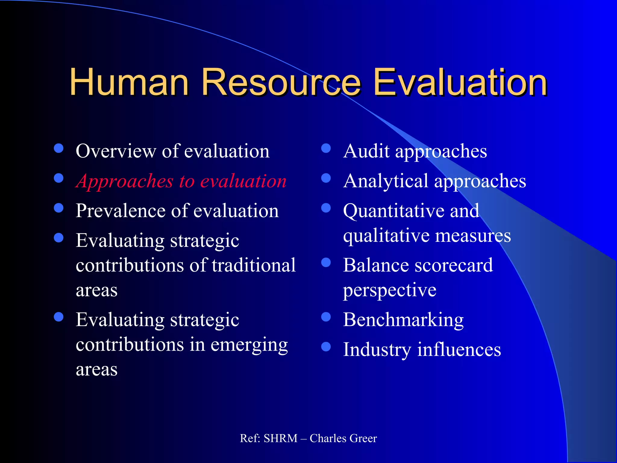 Human Resource EvaluationHuman Resource Evaluation
 Overview of evaluation
 Approaches to evaluation
 Prevalence of evaluation
 Evaluating strategic
contributions of traditional
areas
 Evaluating strategic
contributions in emerging
areas
 Audit approaches
 Analytical approaches
 Quantitative and
qualitative measures
 Balance scorecard
perspective
 Benchmarking
 Industry influences
Ref: SHRM – Charles Greer
 