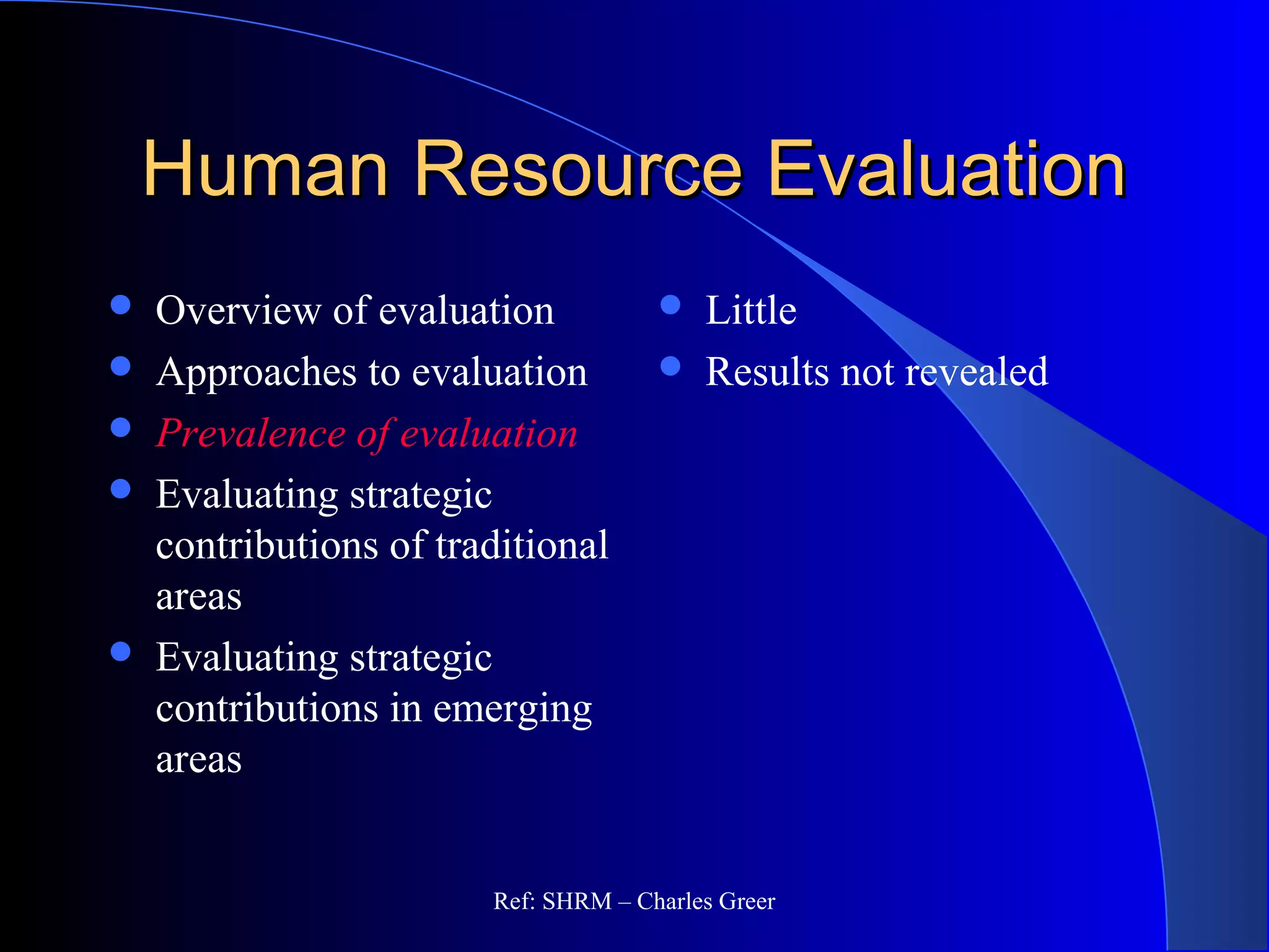 Human Resource EvaluationHuman Resource Evaluation
 Overview of evaluation
 Approaches to evaluation
 Prevalence of evaluation
 Evaluating strategic
contributions of traditional
areas
 Evaluating strategic
contributions in emerging
areas
 Little
 Results not revealed
Ref: SHRM – Charles Greer
 
