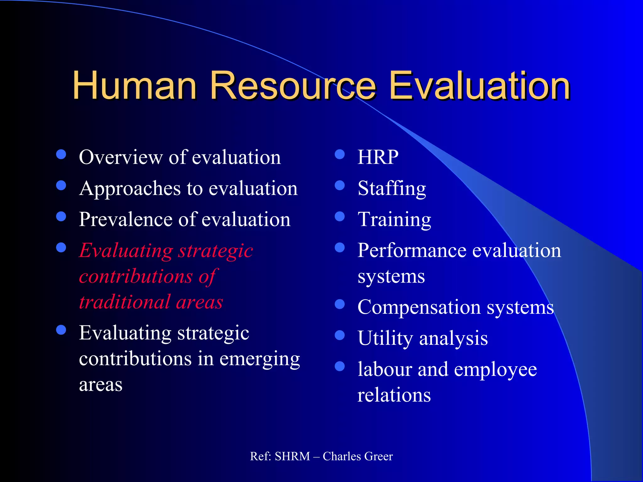 Human Resource EvaluationHuman Resource Evaluation
 Overview of evaluation
 Approaches to evaluation
 Prevalence of evaluation
 Evaluating strategic
contributions of
traditional areas
 Evaluating strategic
contributions in emerging
areas
 HRP
 Staffing
 Training
 Performance evaluation
systems
 Compensation systems
 Utility analysis
 labour and employee
relations
Ref: SHRM – Charles Greer
 