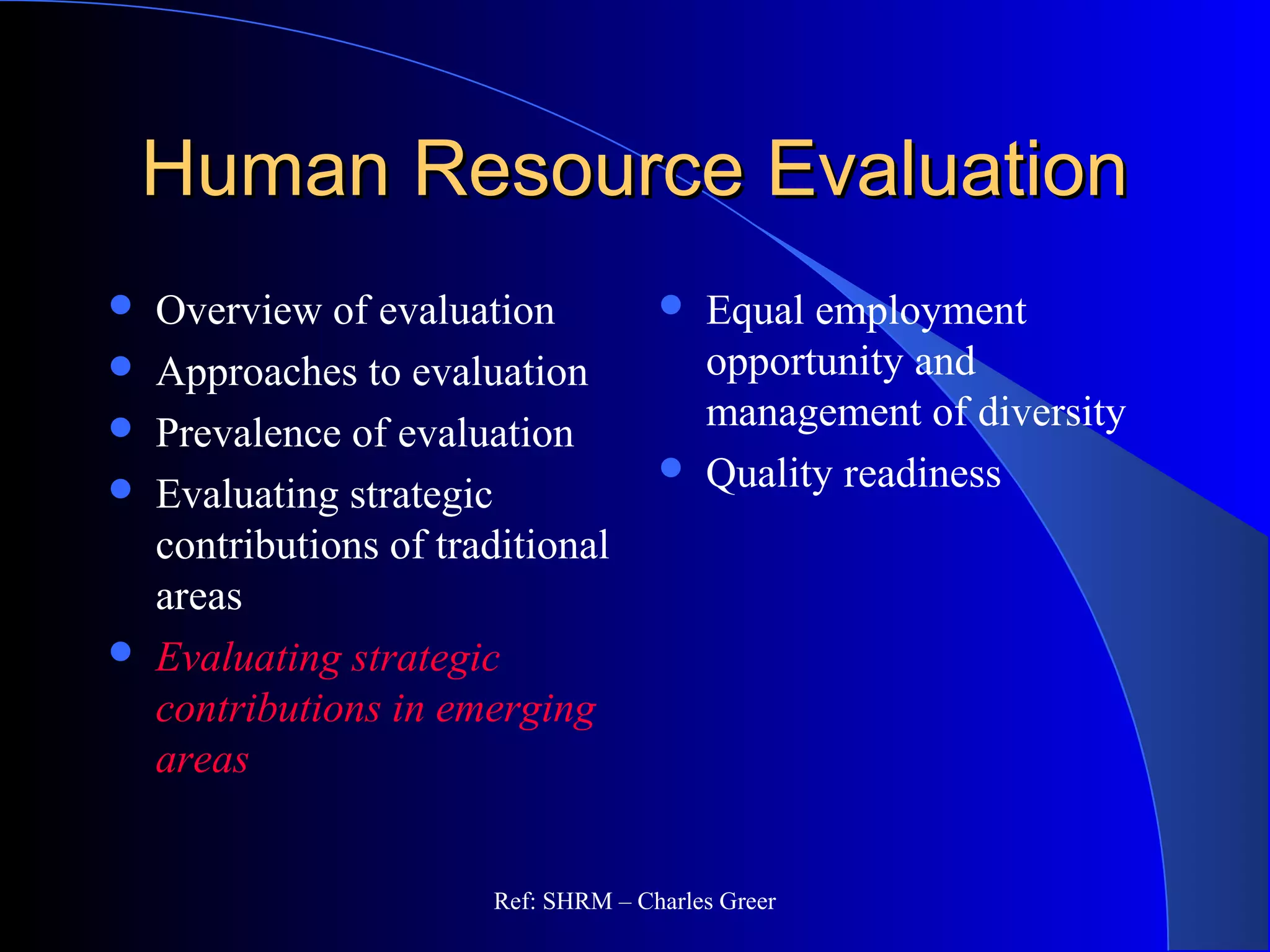 Human Resource EvaluationHuman Resource Evaluation
 Overview of evaluation
 Approaches to evaluation
 Prevalence of evaluation
 Evaluating strategic
contributions of traditional
areas
 Evaluating strategic
contributions in emerging
areas
 Equal employment
opportunity and
management of diversity
 Quality readiness
Ref: SHRM – Charles Greer
 