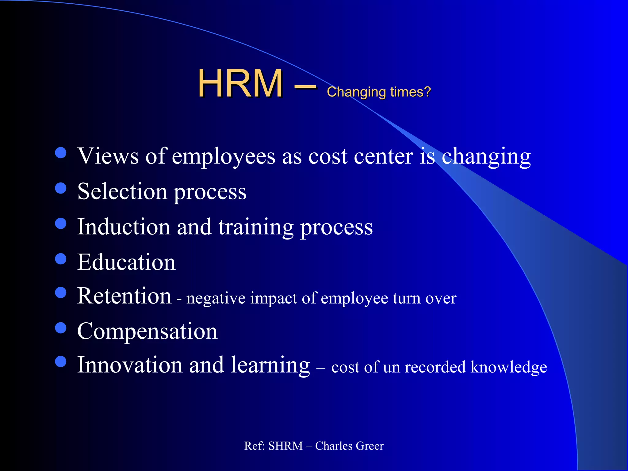 HRM –HRM – Changing times?Changing times?
 Views of employees as cost center is changing
 Selection process
 Induction and training process
 Education
 Retention - negative impact of employee turn over
 Compensation
 Innovation and learning – cost of un recorded knowledge
Ref: SHRM – Charles Greer
 