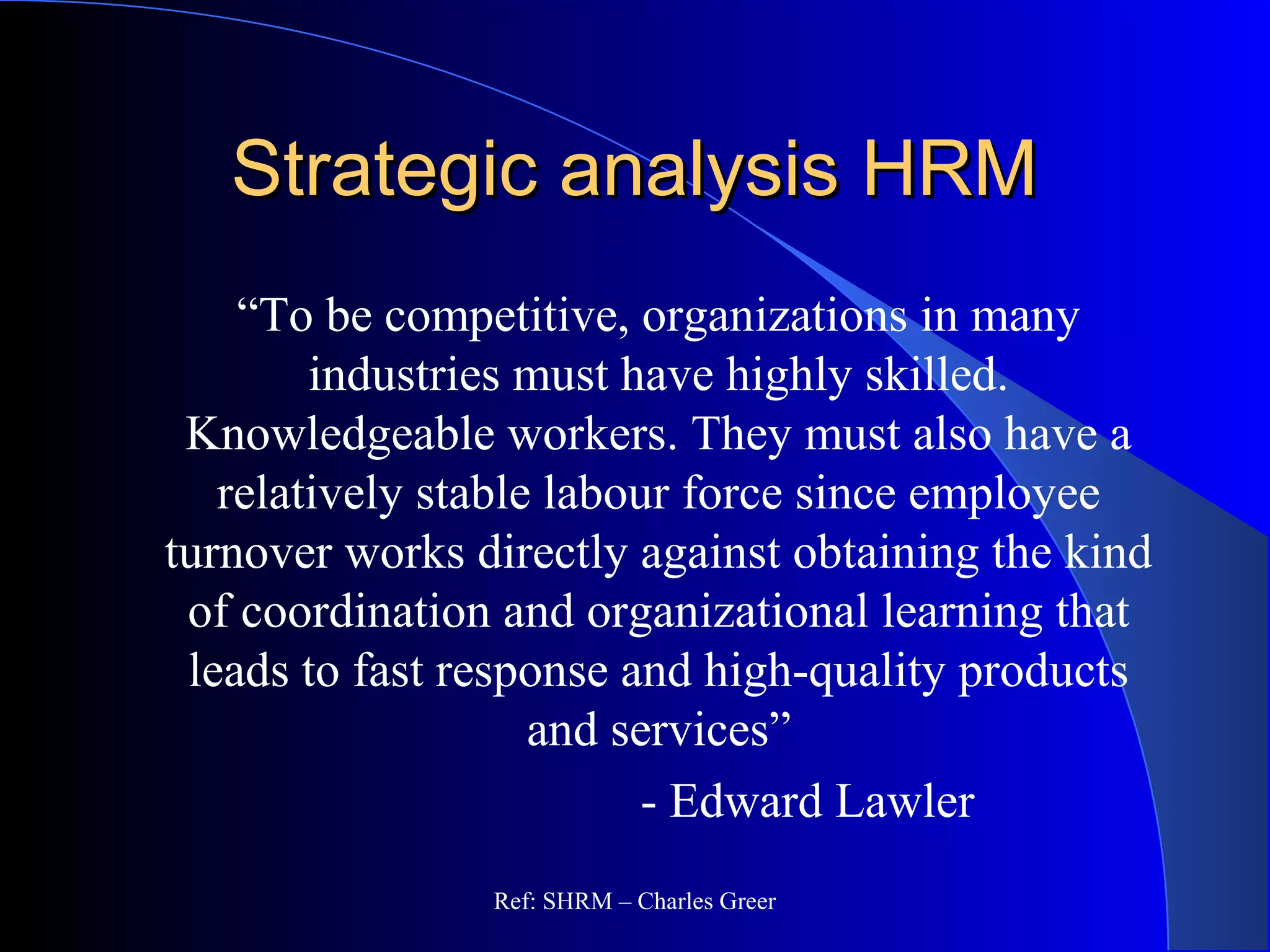 Strategic analysis HRMStrategic analysis HRM
“To be competitive, organizations in many
industries must have highly skilled.
Knowledgeable workers. They must also have a
relatively stable labour force since employee
turnover works directly against obtaining the kind
of coordination and organizational learning that
leads to fast response and high-quality products
and services”
- Edward Lawler
Ref: SHRM – Charles Greer
 