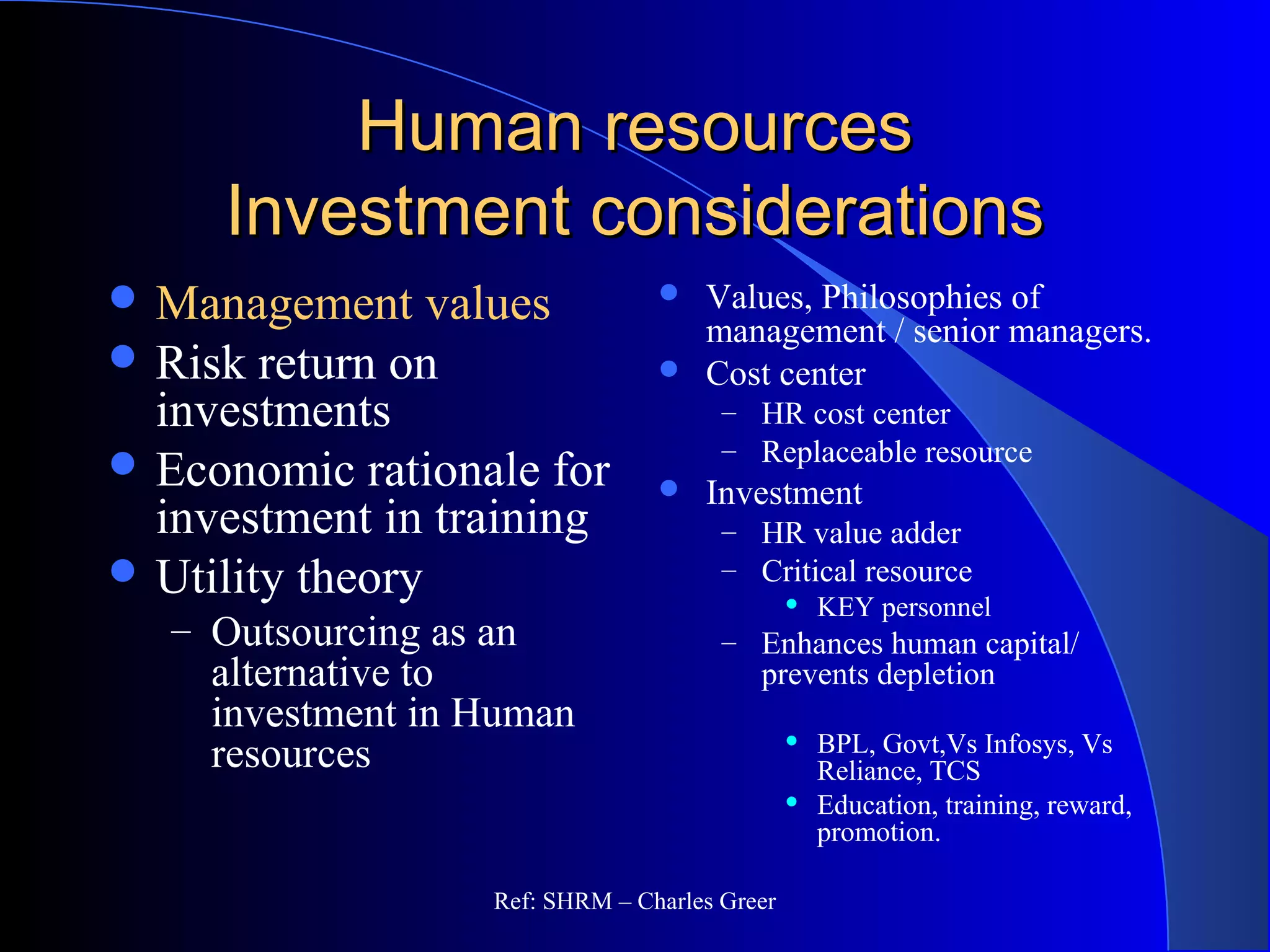 Human resourcesHuman resources
Investment considerationsInvestment considerations
 Management values
 Risk return on
investments
 Economic rationale for
investment in training
 Utility theory
– Outsourcing as an
alternative to
investment in Human
resources
 Values, Philosophies of
management / senior managers.
 Cost center
– HR cost center
– Replaceable resource
 Investment
– HR value adder
– Critical resource
 KEY personnel
– Enhances human capital/
prevents depletion
 BPL, Govt,Vs Infosys, Vs
Reliance, TCS
 Education, training, reward,
promotion.
Ref: SHRM – Charles Greer
 