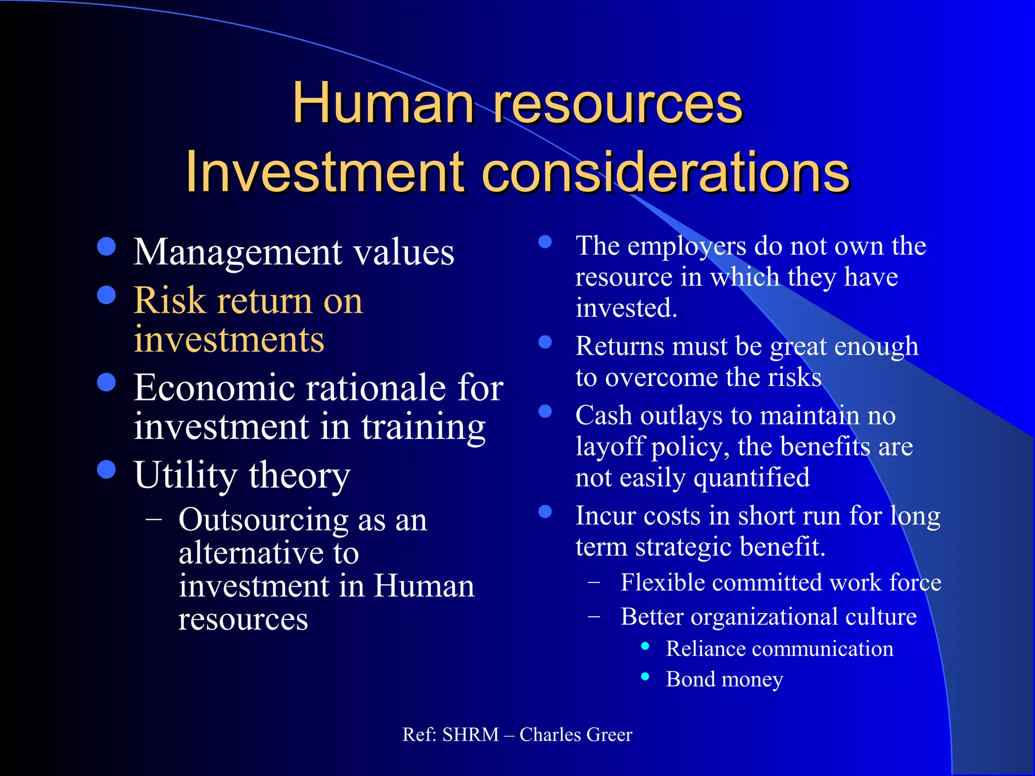 Human resourcesHuman resources
Investment considerationsInvestment considerations
 The employers do not own the
resource in which they have
invested.
 Returns must be great enough
to overcome the risks
 Cash outlays to maintain no
layoff policy, the benefits are
not easily quantified
 Incur costs in short run for long
term strategic benefit.
– Flexible committed work force
– Better organizational culture
 Reliance communication
 Bond money
 Management values
 Risk return on
investments
 Economic rationale for
investment in training
 Utility theory
– Outsourcing as an
alternative to
investment in Human
resources
Ref: SHRM – Charles Greer
 