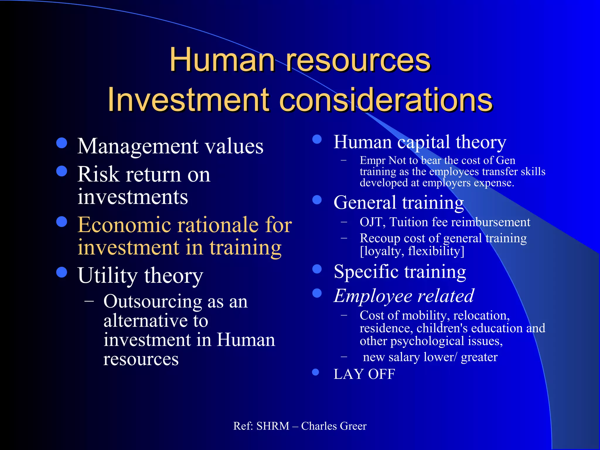 Human resourcesHuman resources
Investment considerationsInvestment considerations
 Human capital theory
– Empr Not to bear the cost of Gen
training as the employees transfer skills
developed at employers expense.
 General training
– OJT, Tuition fee reimbursement
– Recoup cost of general training
[loyalty, flexibility]
 Specific training
 Employee related
– Cost of mobility, relocation,
residence, children's education and
other psychological issues,
– new salary lower/ greater
 LAY OFF
 Management values
 Risk return on
investments
 Economic rationale for
investment in training
 Utility theory
– Outsourcing as an
alternative to
investment in Human
resources
Ref: SHRM – Charles Greer
 