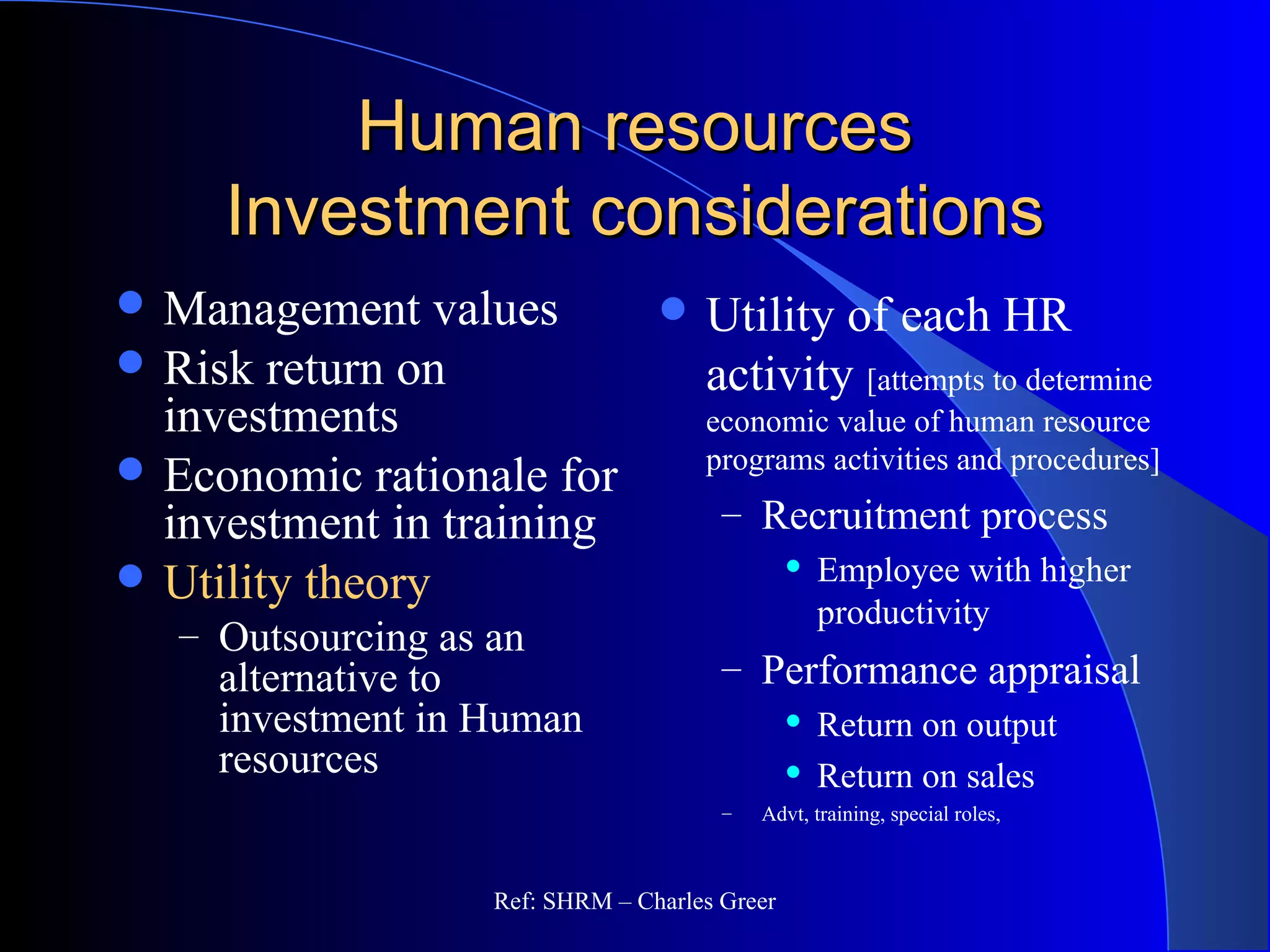 Human resourcesHuman resources
Investment considerationsInvestment considerations
 Utility of each HR
activity [attempts to determine
economic value of human resource
programs activities and procedures]
– Recruitment process
 Employee with higher
productivity
– Performance appraisal
 Return on output
 Return on sales
– Advt, training, special roles,
 Management values
 Risk return on
investments
 Economic rationale for
investment in training
 Utility theory
– Outsourcing as an
alternative to
investment in Human
resources
Ref: SHRM – Charles Greer
 