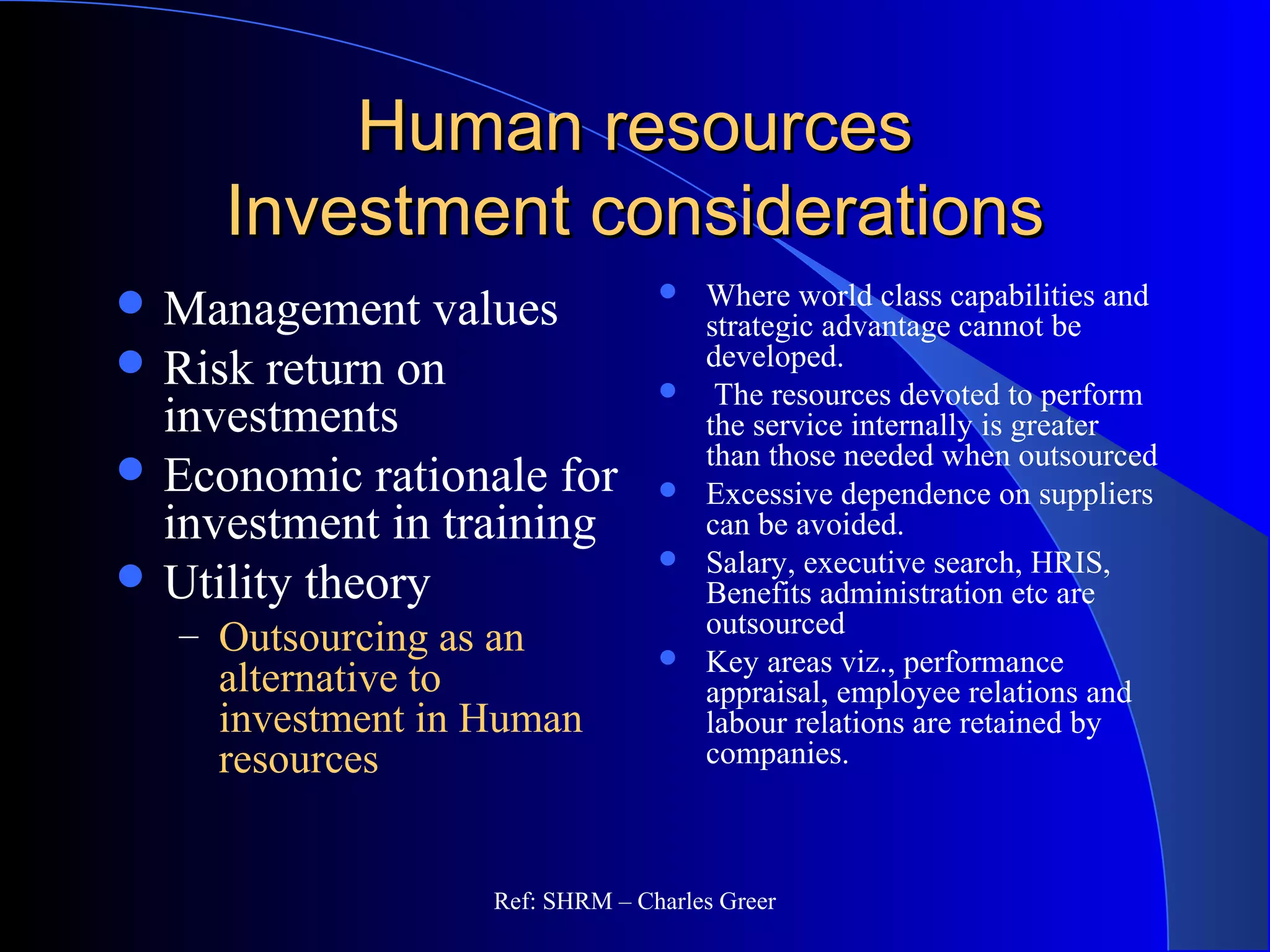 Human resourcesHuman resources
Investment considerationsInvestment considerations
 Where world class capabilities and
strategic advantage cannot be
developed.
 The resources devoted to perform
the service internally is greater
than those needed when outsourced
 Excessive dependence on suppliers
can be avoided.
 Salary, executive search, HRIS,
Benefits administration etc are
outsourced
 Key areas viz., performance
appraisal, employee relations and
labour relations are retained by
companies.
 Management values
 Risk return on
investments
 Economic rationale for
investment in training
 Utility theory
– Outsourcing as an
alternative to
investment in Human
resources
Ref: SHRM – Charles Greer
 