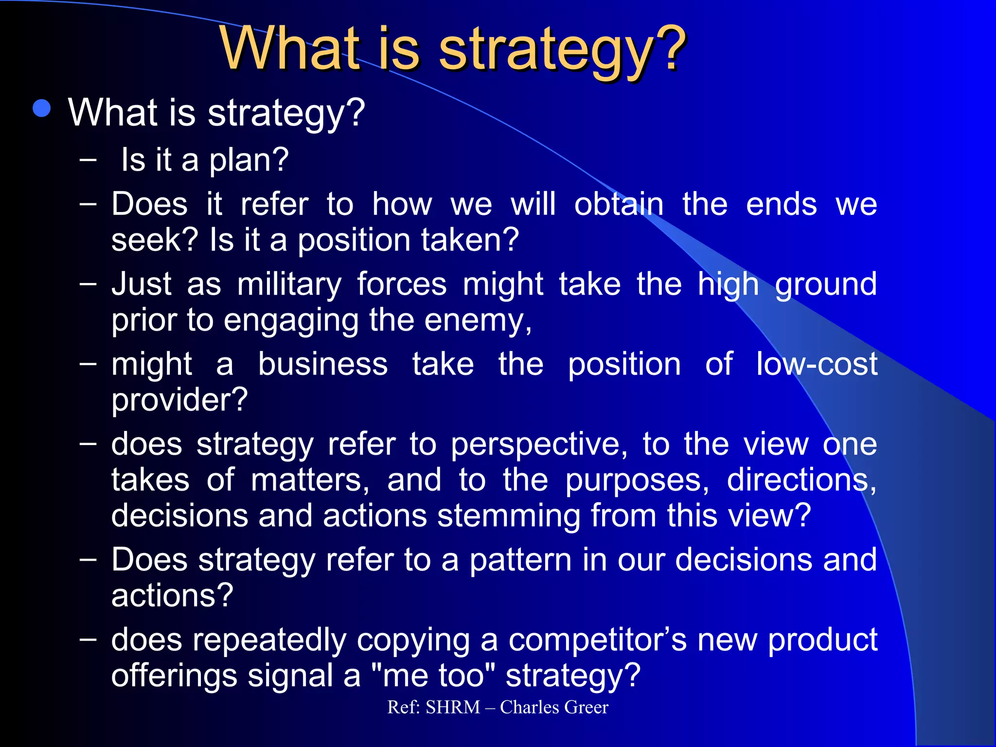 What is strategy?What is strategy?
 What is strategy?
– Is it a plan?
– Does it refer to how we will obtain the ends we
seek? Is it a position taken?
– Just as military forces might take the high ground
prior to engaging the enemy,
– might a business take the position of low-cost
provider?
– does strategy refer to perspective, to the view one
takes of matters, and to the purposes, directions,
decisions and actions stemming from this view?
– Does strategy refer to a pattern in our decisions and
actions?
– does repeatedly copying a competitor’s new product
offerings signal a "me too" strategy?
Ref: SHRM – Charles Greer
 