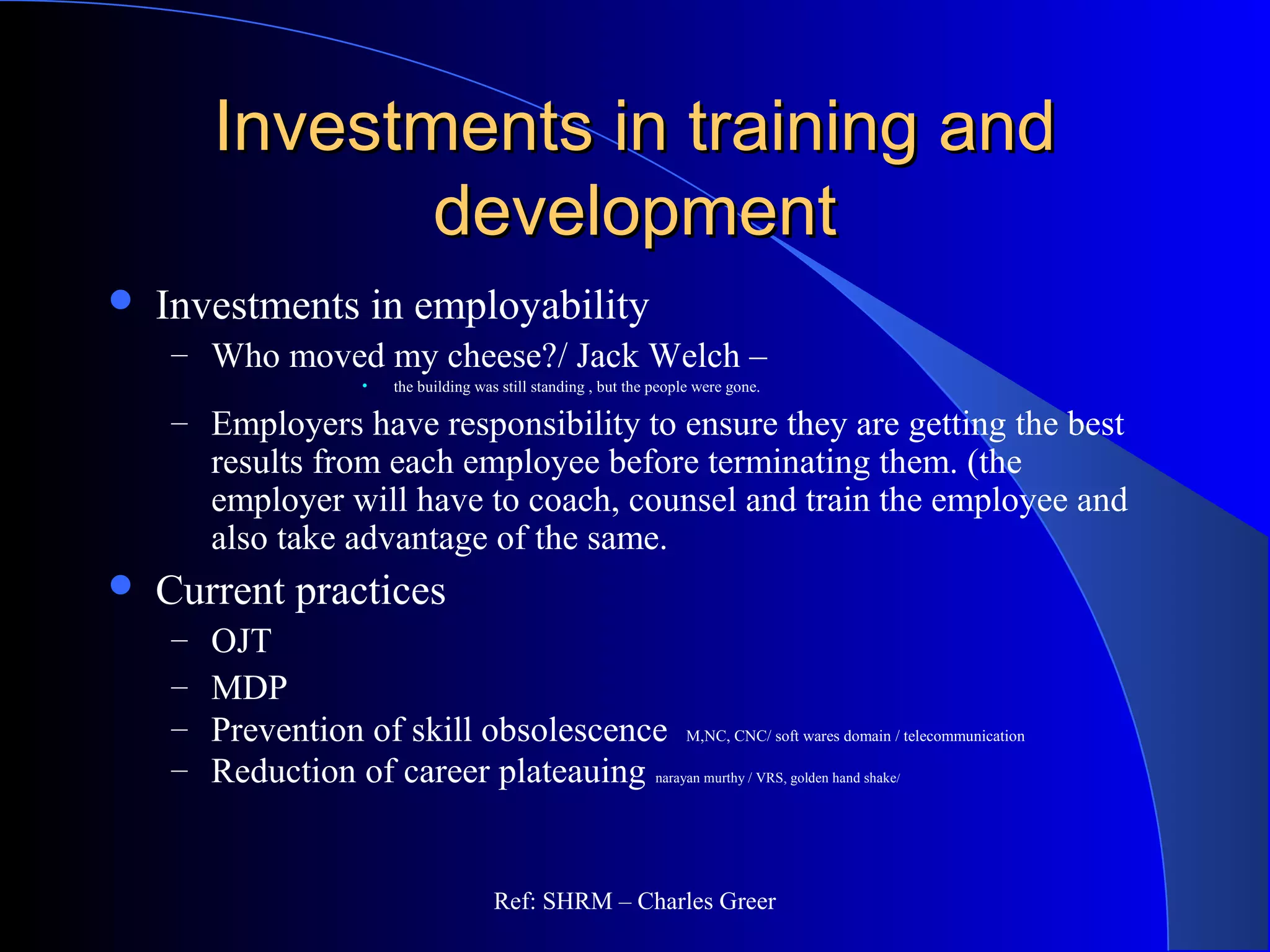 Investments in training andInvestments in training and
developmentdevelopment
 Investments in employability
– Who moved my cheese?/ Jack Welch –
• the building was still standing , but the people were gone.
– Employers have responsibility to ensure they are getting the best
results from each employee before terminating them. (the
employer will have to coach, counsel and train the employee and
also take advantage of the same.
 Current practices
– OJT
– MDP
– Prevention of skill obsolescence M,NC, CNC/ soft wares domain / telecommunication
– Reduction of career plateauing narayan murthy / VRS, golden hand shake/
Ref: SHRM – Charles Greer
 