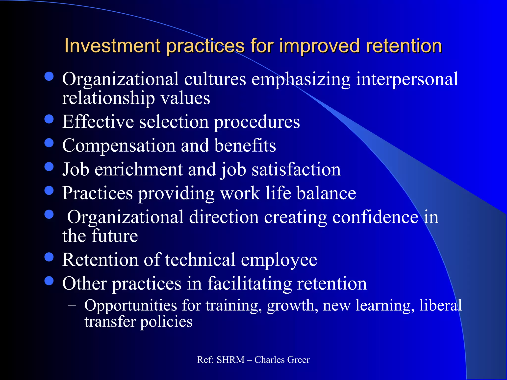 Investment practices for improved retentionInvestment practices for improved retention
 Organizational cultures emphasizing interpersonal
relationship values
 Effective selection procedures
 Compensation and benefits
 Job enrichment and job satisfaction
 Practices providing work life balance
 Organizational direction creating confidence in
the future
 Retention of technical employee
 Other practices in facilitating retention
– Opportunities for training, growth, new learning, liberal
transfer policies
Ref: SHRM – Charles Greer
 