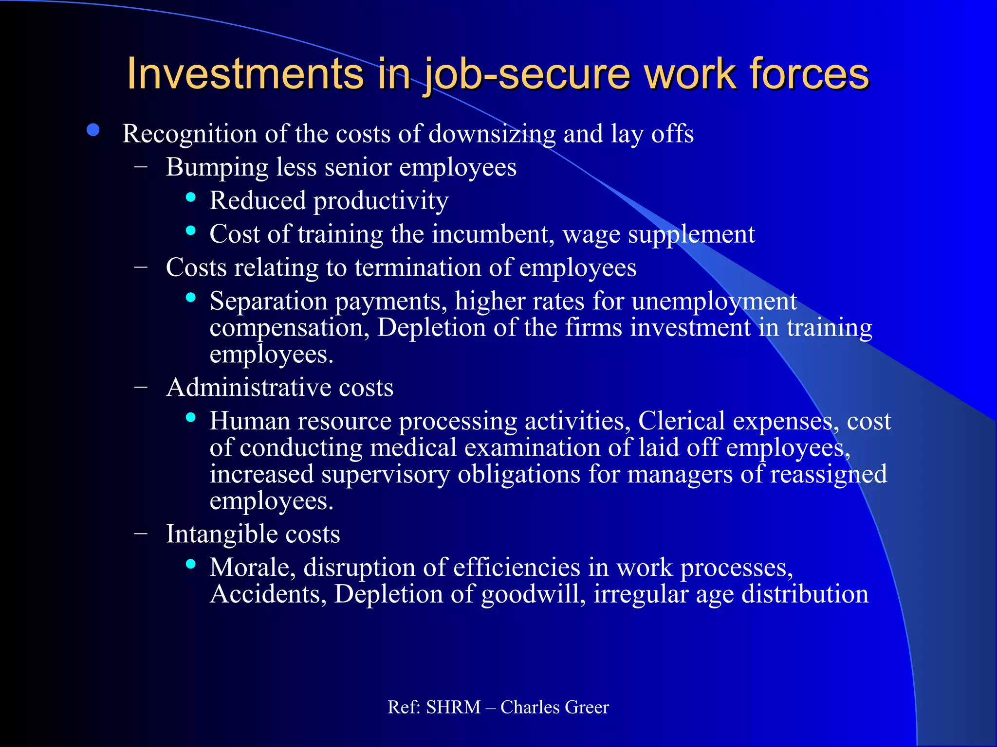 Investments in job-secure work forcesInvestments in job-secure work forces
 Recognition of the costs of downsizing and lay offs
– Bumping less senior employees
 Reduced productivity
 Cost of training the incumbent, wage supplement
– Costs relating to termination of employees
 Separation payments, higher rates for unemployment
compensation, Depletion of the firms investment in training
employees.
– Administrative costs
 Human resource processing activities, Clerical expenses, cost
of conducting medical examination of laid off employees,
increased supervisory obligations for managers of reassigned
employees.
– Intangible costs
 Morale, disruption of efficiencies in work processes,
Accidents, Depletion of goodwill, irregular age distribution
Ref: SHRM – Charles Greer
 