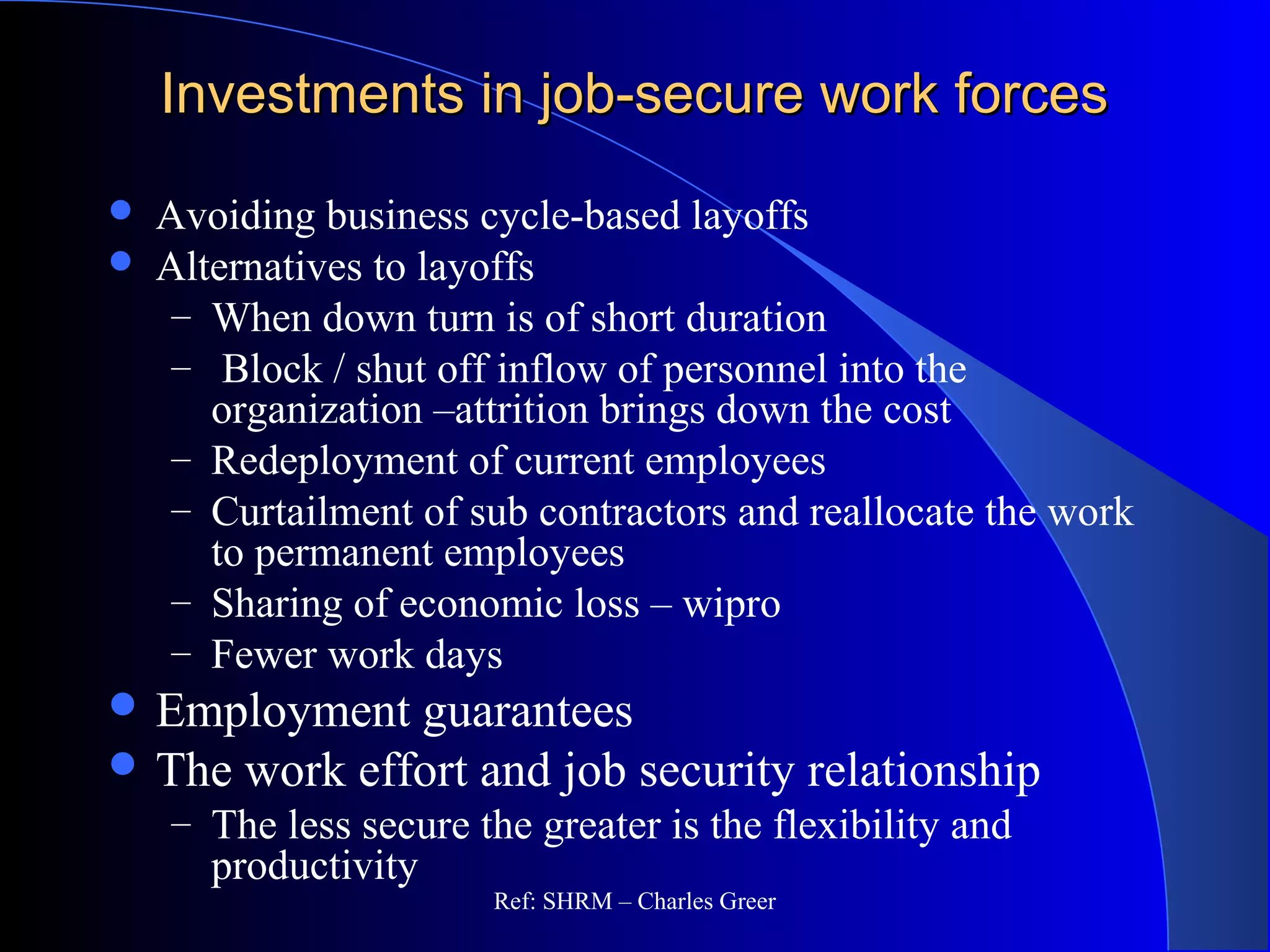 Investments in job-secure work forcesInvestments in job-secure work forces
 Avoiding business cycle-based layoffs
 Alternatives to layoffs
– When down turn is of short duration
– Block / shut off inflow of personnel into the
organization –attrition brings down the cost
– Redeployment of current employees
– Curtailment of sub contractors and reallocate the work
to permanent employees
– Sharing of economic loss – wipro
– Fewer work days
 Employment guarantees
 The work effort and job security relationship
– The less secure the greater is the flexibility and
productivity
Ref: SHRM – Charles Greer
 