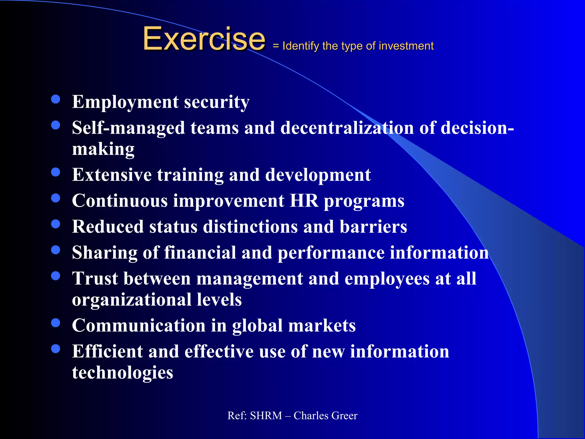 ExerciseExercise = Identify the type of investment= Identify the type of investment
 Employment security
 Self-managed teams and decentralization of decision-
making
 Extensive training and development
 Continuous improvement HR programs
 Reduced status distinctions and barriers
 Sharing of financial and performance information
 Trust between management and employees at all
organizational levels
 Communication in global markets
 Efficient and effective use of new information
technologies
Ref: SHRM – Charles Greer
 