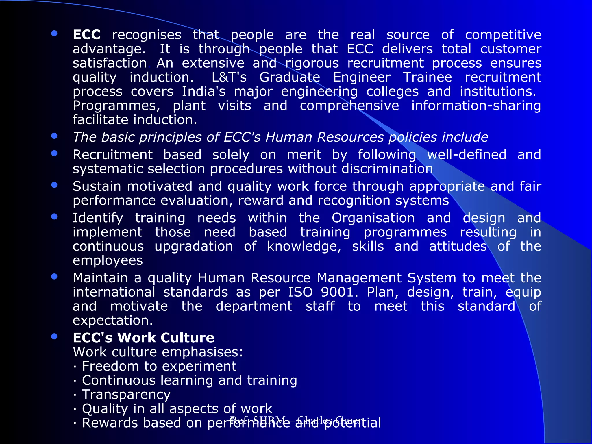  ECC recognises that people are the real source of competitive
advantage. It is through people that ECC delivers total customer
satisfaction. An extensive and rigorous recruitment process ensures
quality induction. L&T's Graduate Engineer Trainee recruitment
process covers India's major engineering colleges and institutions.
Programmes, plant visits and comprehensive information-sharing
facilitate induction.
 The basic principles of ECC's Human Resources policies include
 Recruitment based solely on merit by following well-defined and
systematic selection procedures without discrimination
 Sustain motivated and quality work force through appropriate and fair
performance evaluation, reward and recognition systems
 Identify training needs within the Organisation and design and
implement those need based training programmes resulting in
continuous upgradation of knowledge, skills and attitudes of the
employees
 Maintain a quality Human Resource Management System to meet the
international standards as per ISO 9001. Plan, design, train, equip
and motivate the department staff to meet this standard of
expectation.
 ECC's Work Culture
Work culture emphasises:
· Freedom to experiment
· Continuous learning and training
· Transparency
· Quality in all aspects of work
· Rewards based on performance and potentialRef: SHRM – Charles Greer
 