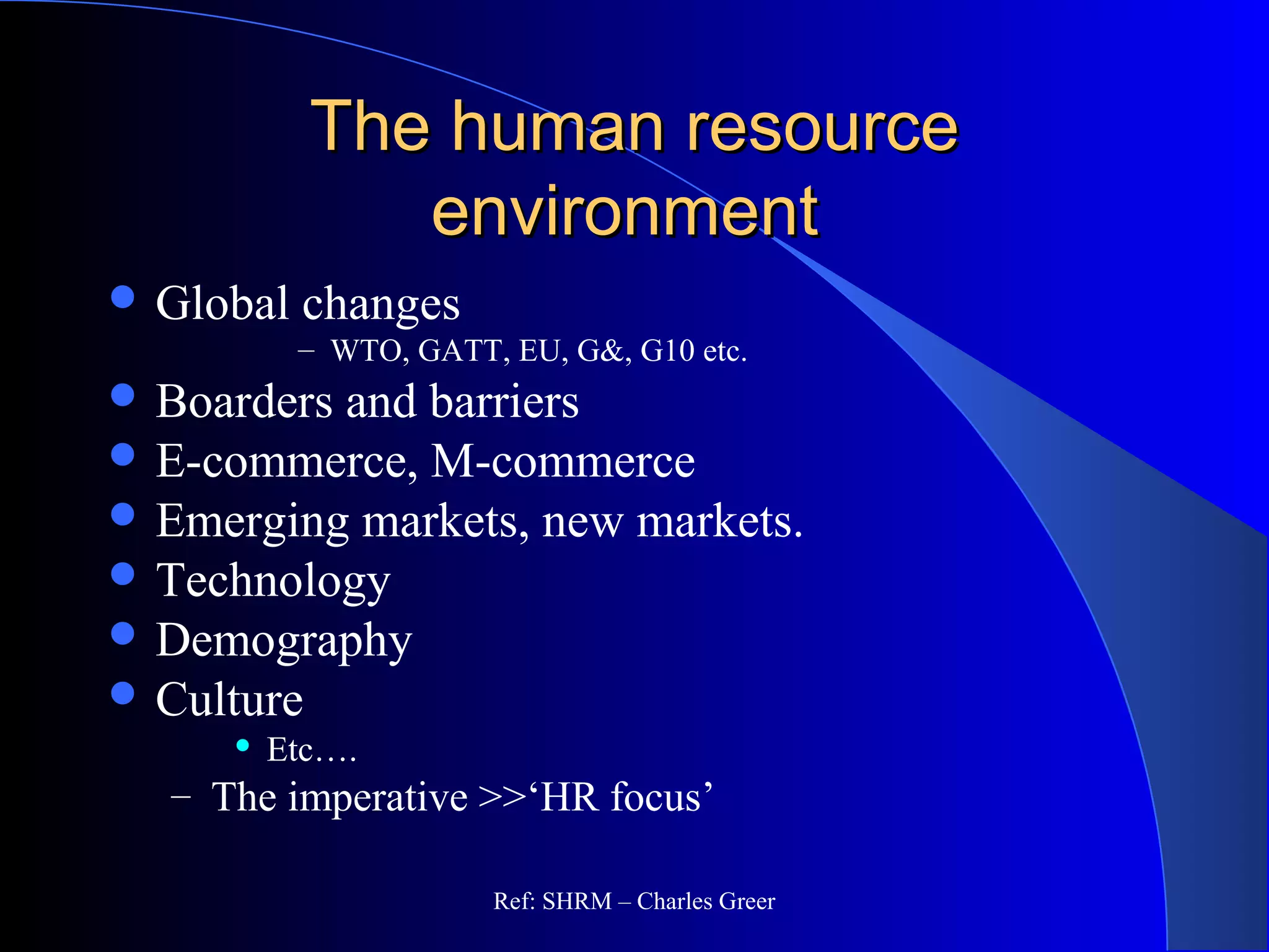 The human resourceThe human resource
environmentenvironment
 Global changes
– WTO, GATT, EU, G&, G10 etc.
 Boarders and barriers
 E-commerce, M-commerce
 Emerging markets, new markets.
 Technology
 Demography
 Culture
 Etc….
– The imperative >>‘HR focus’
Ref: SHRM – Charles Greer
 