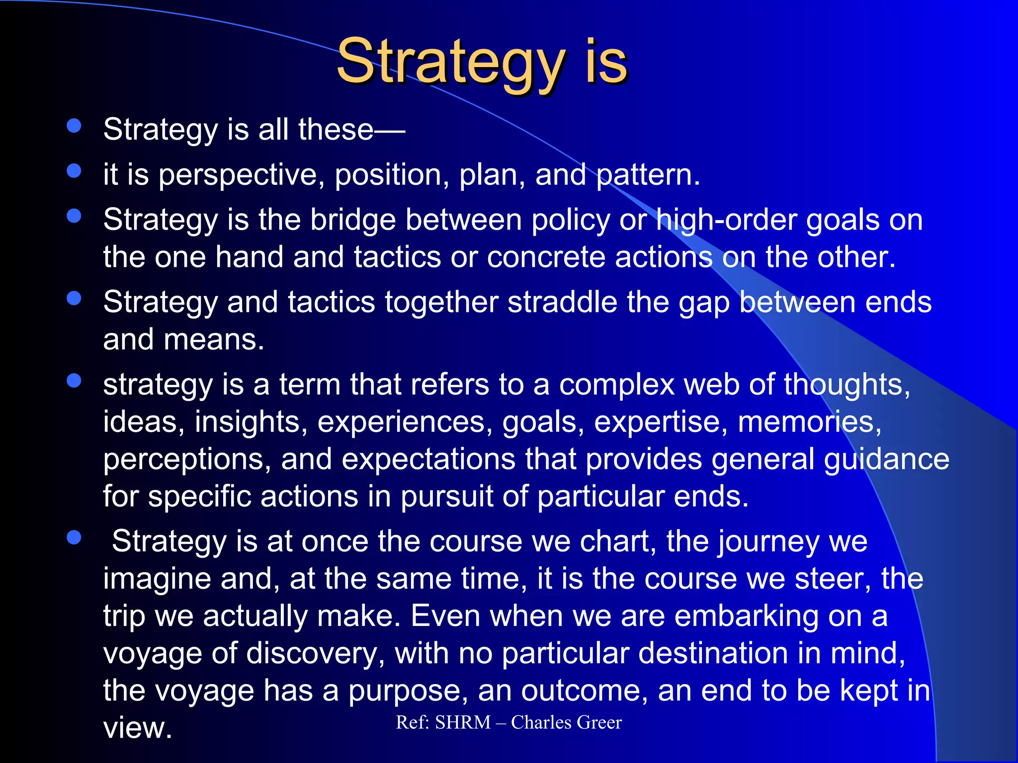 Strategy isStrategy is
 Strategy is all these—
 it is perspective, position, plan, and pattern.
 Strategy is the bridge between policy or high-order goals on
the one hand and tactics or concrete actions on the other.
 Strategy and tactics together straddle the gap between ends
and means.
 strategy is a term that refers to a complex web of thoughts,
ideas, insights, experiences, goals, expertise, memories,
perceptions, and expectations that provides general guidance
for specific actions in pursuit of particular ends.
 Strategy is at once the course we chart, the journey we
imagine and, at the same time, it is the course we steer, the
trip we actually make. Even when we are embarking on a
voyage of discovery, with no particular destination in mind,
the voyage has a purpose, an outcome, an end to be kept in
view. Ref: SHRM – Charles Greer
 