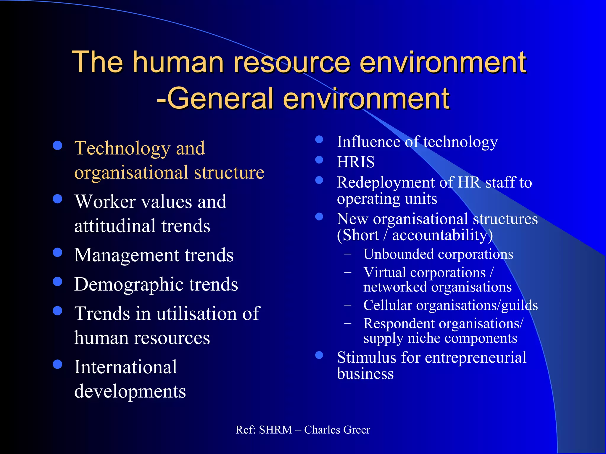 The human resource environmentThe human resource environment
-General environment-General environment
 Technology and
organisational structure
 Worker values and
attitudinal trends
 Management trends
 Demographic trends
 Trends in utilisation of
human resources
 International
developments
 Influence of technology
 HRIS
 Redeployment of HR staff to
operating units
 New organisational structures
(Short / accountability)
– Unbounded corporations
– Virtual corporations /
networked organisations
– Cellular organisations/guilds
– Respondent organisations/
supply niche components
 Stimulus for entrepreneurial
business
Ref: SHRM – Charles Greer
 