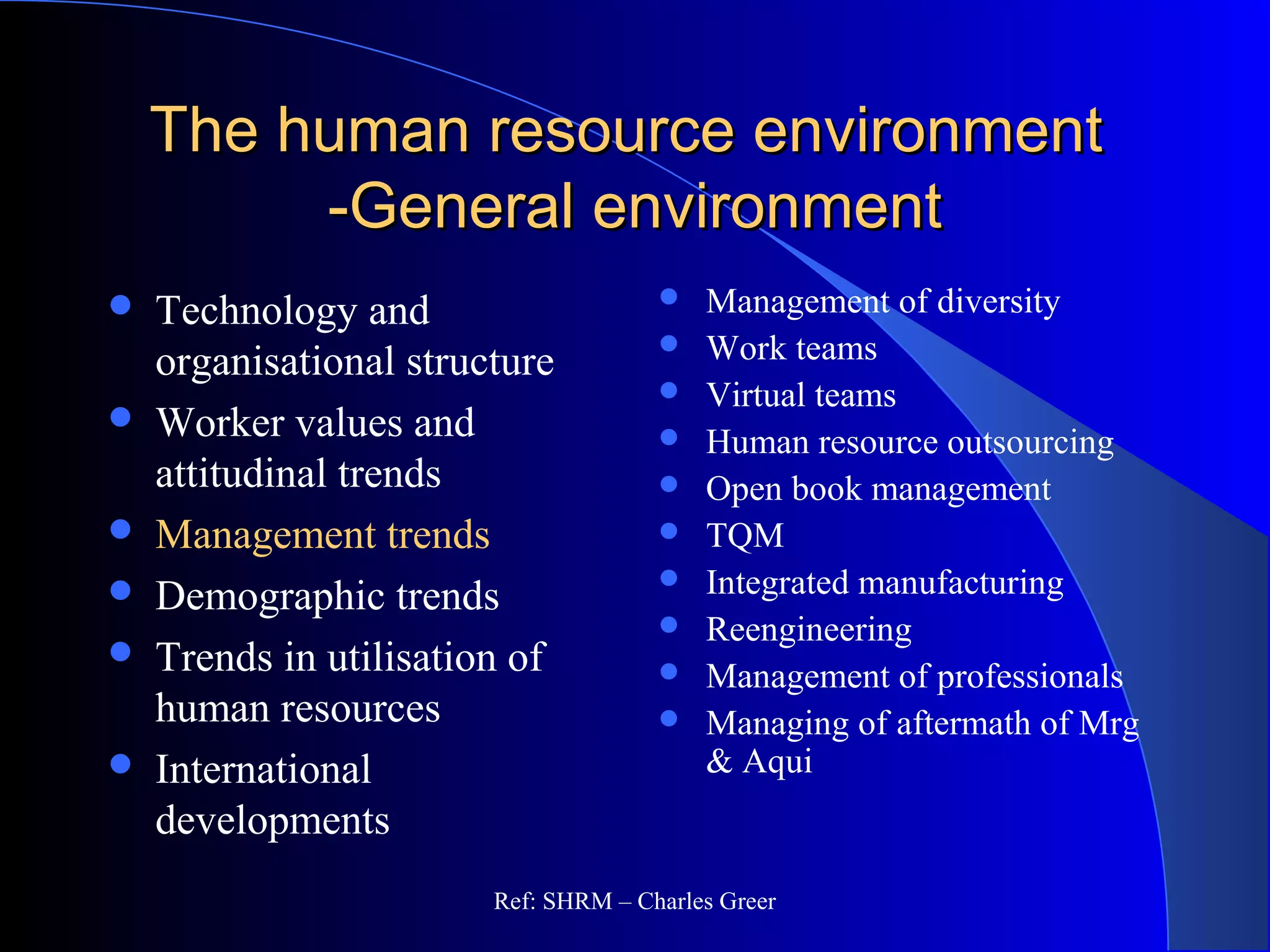 The human resource environmentThe human resource environment
-General environment-General environment
 Management of diversity
 Work teams
 Virtual teams
 Human resource outsourcing
 Open book management
 TQM
 Integrated manufacturing
 Reengineering
 Management of professionals
 Managing of aftermath of Mrg
& Aqui
 Technology and
organisational structure
 Worker values and
attitudinal trends
 Management trends
 Demographic trends
 Trends in utilisation of
human resources
 International
developments
Ref: SHRM – Charles Greer
 