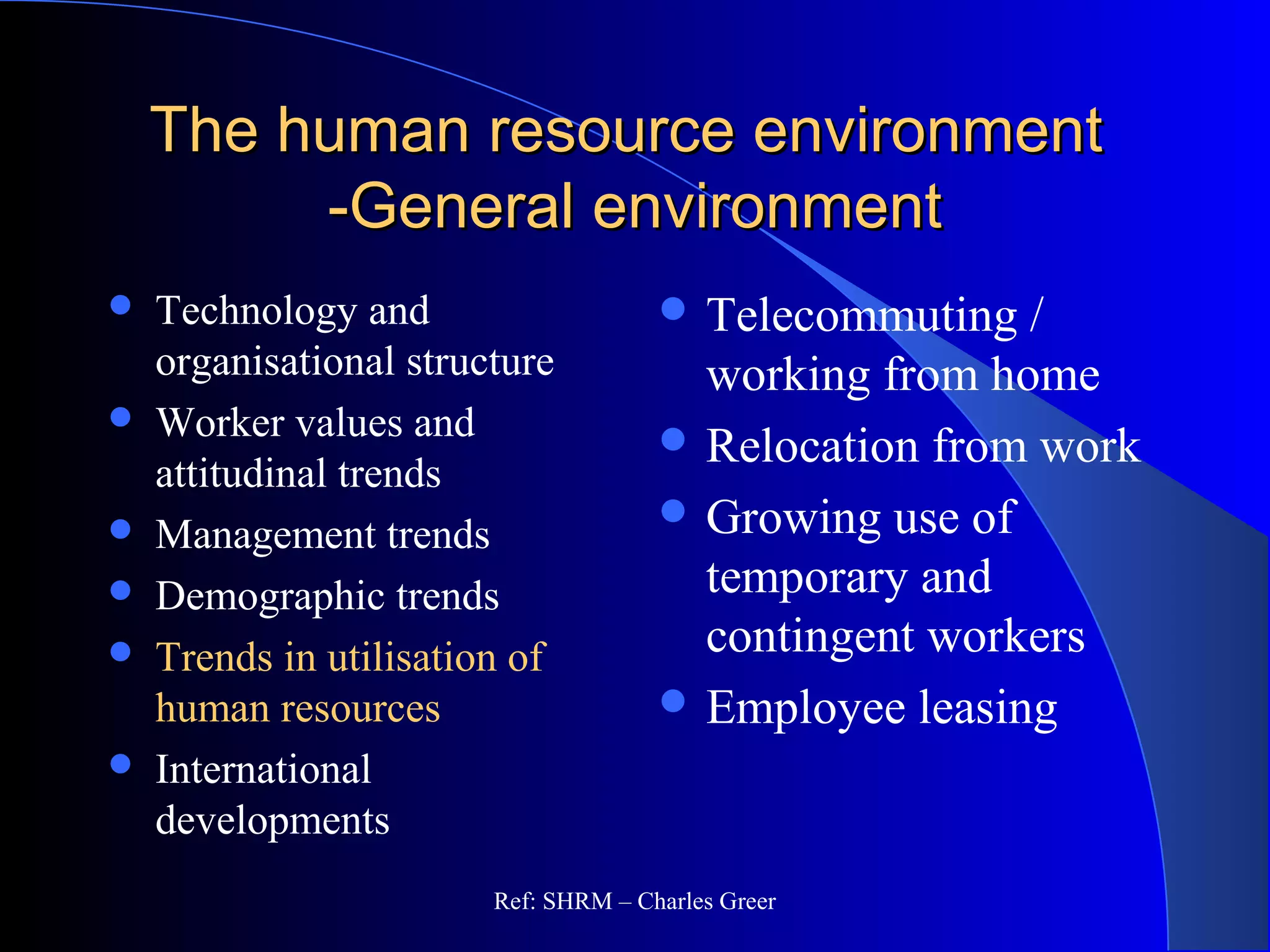 The human resource environmentThe human resource environment
-General environment-General environment
 Telecommuting /
working from home
 Relocation from work
 Growing use of
temporary and
contingent workers
 Employee leasing
 Technology and
organisational structure
 Worker values and
attitudinal trends
 Management trends
 Demographic trends
 Trends in utilisation of
human resources
 International
developments
Ref: SHRM – Charles Greer
 