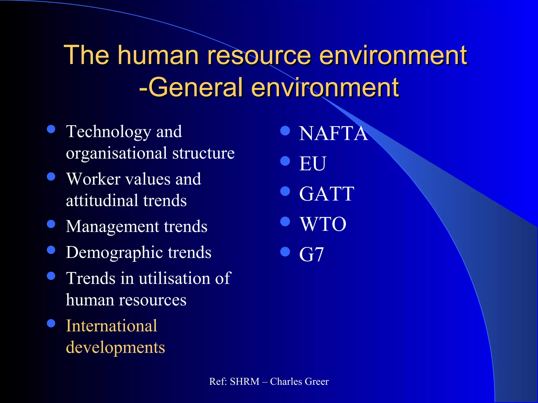 The human resource environmentThe human resource environment
-General environment-General environment
 NAFTA
 EU
 GATT
 WTO
 G7
 Technology and
organisational structure
 Worker values and
attitudinal trends
 Management trends
 Demographic trends
 Trends in utilisation of
human resources
 International
developments
Ref: SHRM – Charles Greer
 