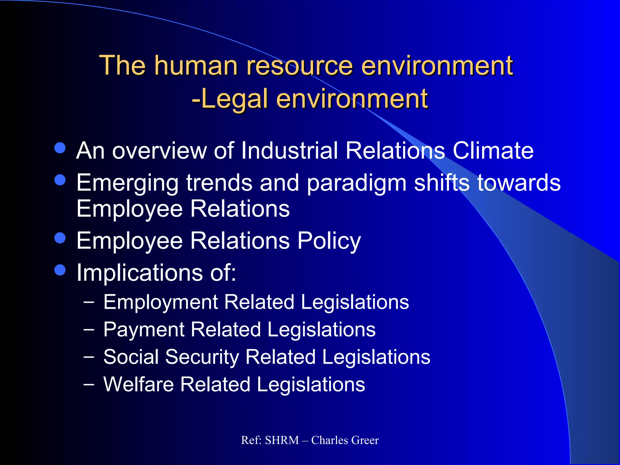 The human resource environmentThe human resource environment
-Legal environment-Legal environment
 An overview of Industrial Relations Climate
 Emerging trends and paradigm shifts towards
Employee Relations
 Employee Relations Policy
 Implications of:
– Employment Related Legislations
– Payment Related Legislations
– Social Security Related Legislations
– Welfare Related Legislations
Ref: SHRM – Charles Greer
 