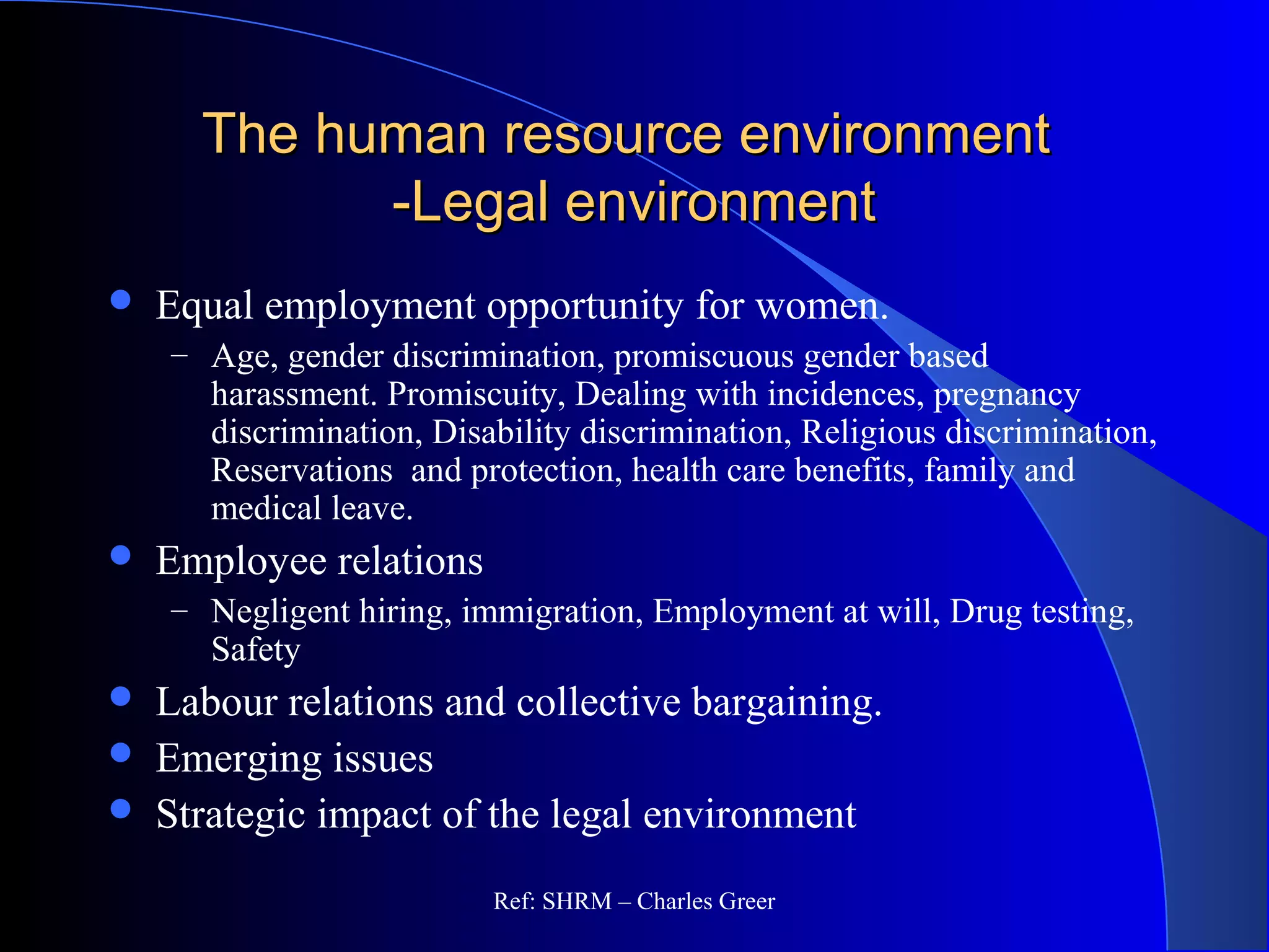 The human resource environmentThe human resource environment
-Legal environment-Legal environment
 Equal employment opportunity for women.
– Age, gender discrimination, promiscuous gender based
harassment. Promiscuity, Dealing with incidences, pregnancy
discrimination, Disability discrimination, Religious discrimination,
Reservations and protection, health care benefits, family and
medical leave.
 Employee relations
– Negligent hiring, immigration, Employment at will, Drug testing,
Safety
 Labour relations and collective bargaining.
 Emerging issues
 Strategic impact of the legal environment
Ref: SHRM – Charles Greer
 