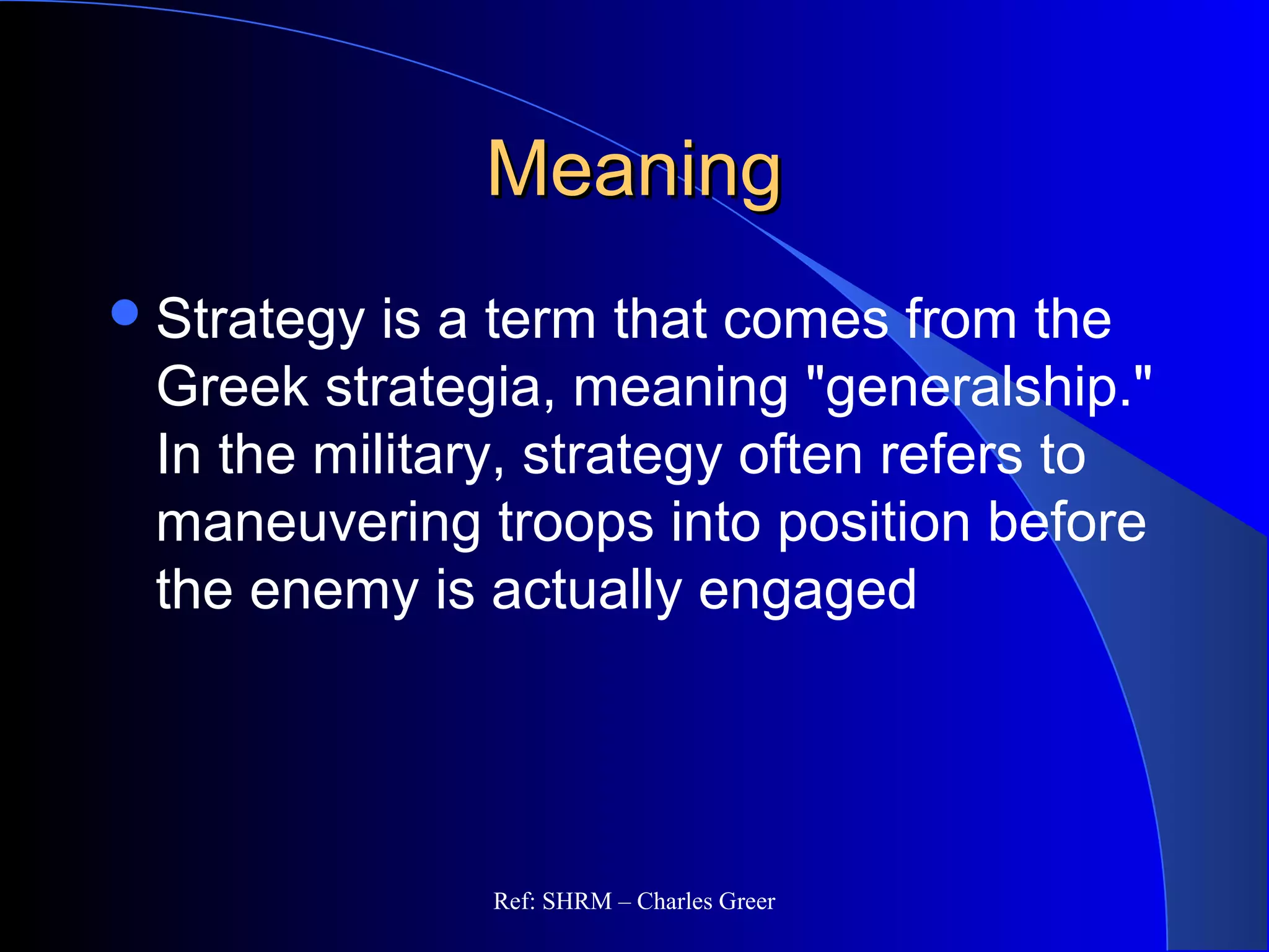 MeaningMeaning
Strategy is a term that comes from the
Greek strategia, meaning "generalship."
In the military, strategy often refers to
maneuvering troops into position before
the enemy is actually engaged
Ref: SHRM – Charles Greer
 