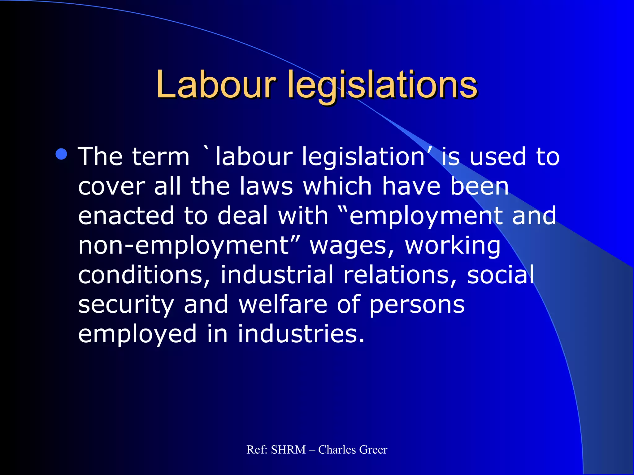Labour legislationsLabour legislations
 The term `labour legislation’ is used to
cover all the laws which have been
enacted to deal with “employment and
non-employment” wages, working
conditions, industrial relations, social
security and welfare of persons
employed in industries.
Ref: SHRM – Charles Greer
 