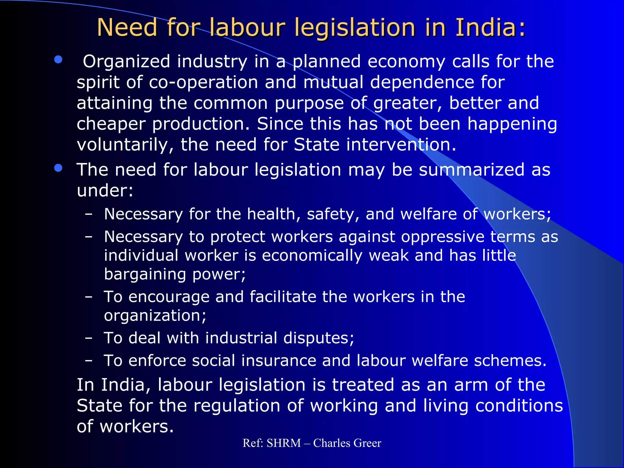Need for labour legislation in India:Need for labour legislation in India:
 Organized industry in a planned economy calls for the
spirit of co-operation and mutual dependence for
attaining the common purpose of greater, better and
cheaper production. Since this has not been happening
voluntarily, the need for State intervention.
 The need for labour legislation may be summarized as
under:
– Necessary for the health, safety, and welfare of workers;
– Necessary to protect workers against oppressive terms as
individual worker is economically weak and has little
bargaining power;
– To encourage and facilitate the workers in the
organization;
– To deal with industrial disputes;
– To enforce social insurance and labour welfare schemes.
In India, labour legislation is treated as an arm of the
State for the regulation of working and living conditions
of workers.
Ref: SHRM – Charles Greer
 