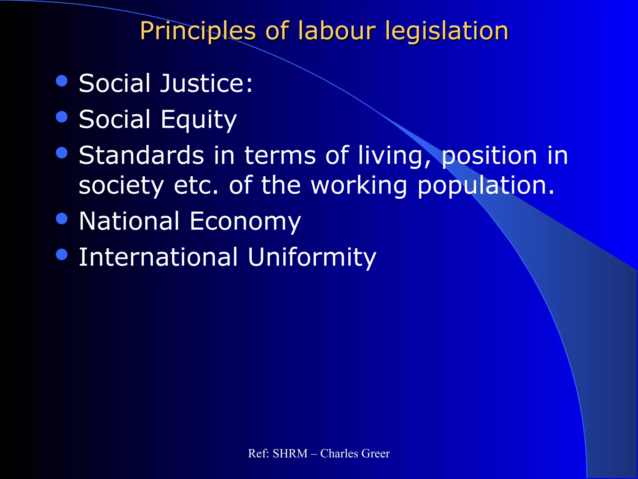 Principles of labour legislationPrinciples of labour legislation
 Social Justice:
 Social Equity
 Standards in terms of living, position in
society etc. of the working population.
 National Economy
 International Uniformity
Ref: SHRM – Charles Greer
 