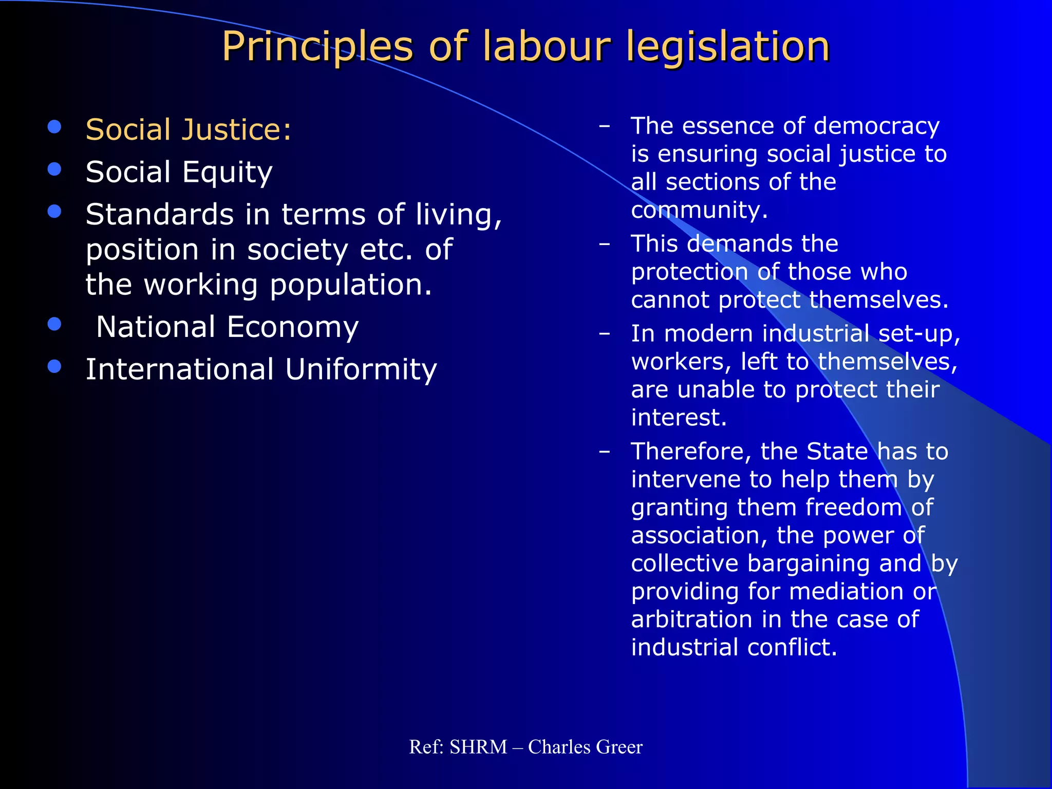 Principles of labour legislationPrinciples of labour legislation
 Social Justice:
 Social Equity
 Standards in terms of living,
position in society etc. of
the working population.
 National Economy
 International Uniformity
– The essence of democracy
is ensuring social justice to
all sections of the
community.
– This demands the
protection of those who
cannot protect themselves.
– In modern industrial set-up,
workers, left to themselves,
are unable to protect their
interest.
– Therefore, the State has to
intervene to help them by
granting them freedom of
association, the power of
collective bargaining and by
providing for mediation or
arbitration in the case of
industrial conflict.
Ref: SHRM – Charles Greer
 