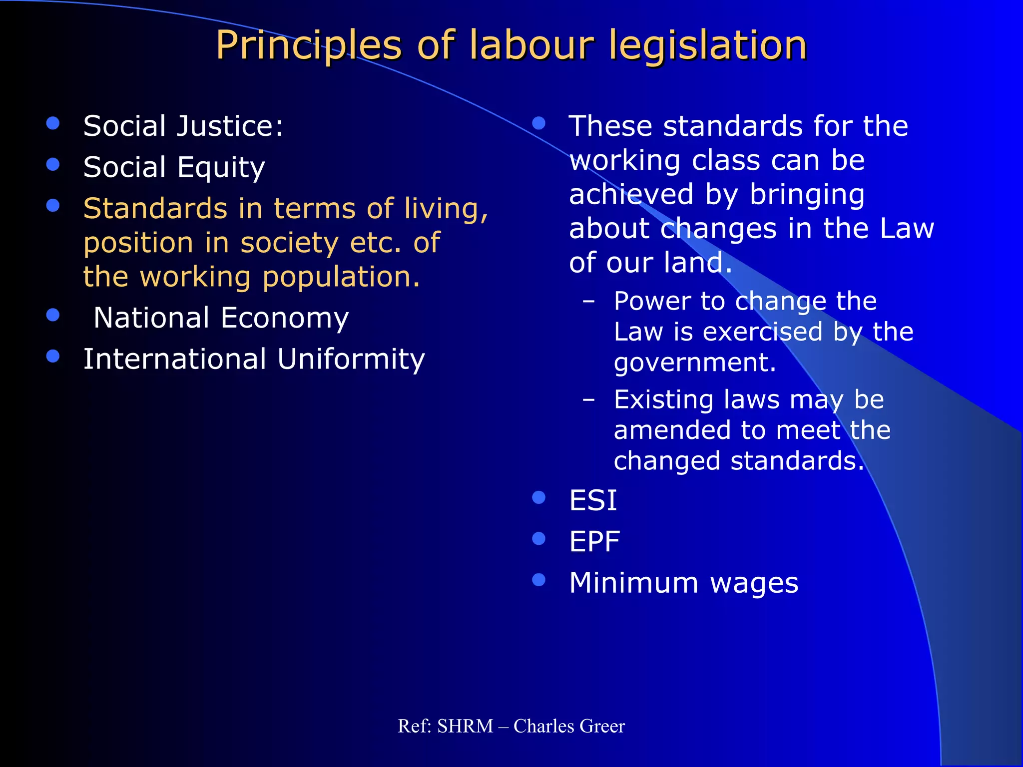 Principles of labour legislationPrinciples of labour legislation
 Social Justice:
 Social Equity
 Standards in terms of living,
position in society etc. of
the working population.
 National Economy
 International Uniformity
 These standards for the
working class can be
achieved by bringing
about changes in the Law
of our land.
– Power to change the
Law is exercised by the
government.
– Existing laws may be
amended to meet the
changed standards.
 ESI
 EPF
 Minimum wages
Ref: SHRM – Charles Greer
 
