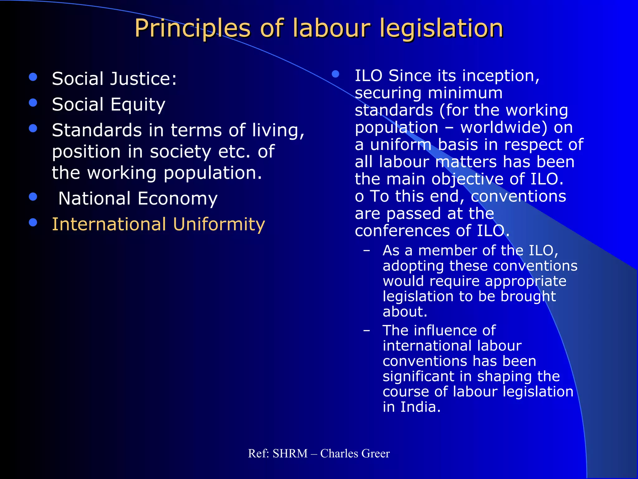Principles of labour legislationPrinciples of labour legislation
 Social Justice:
 Social Equity
 Standards in terms of living,
position in society etc. of
the working population.
 National Economy
 International Uniformity
 ILO Since its inception,
securing minimum
standards (for the working
population – worldwide) on
a uniform basis in respect of
all labour matters has been
the main objective of ILO.
o To this end, conventions
are passed at the
conferences of ILO.
– As a member of the ILO,
adopting these conventions
would require appropriate
legislation to be brought
about.
– The influence of
international labour
conventions has been
significant in shaping the
course of labour legislation
in India.
Ref: SHRM – Charles Greer
 