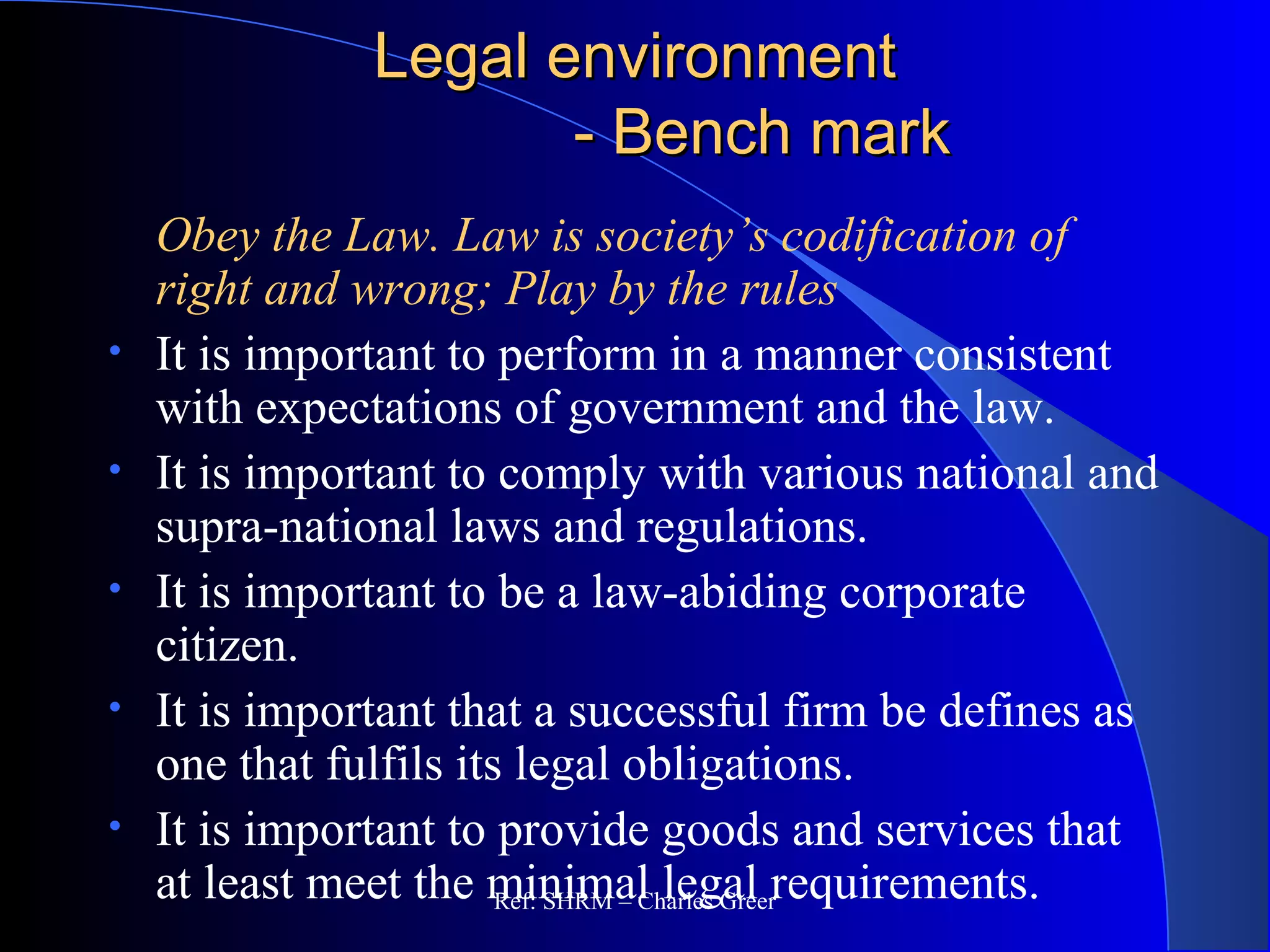 Legal environmentLegal environment
- Bench mark- Bench mark
Obey the Law. Law is society’s codification of
right and wrong; Play by the rules
• It is important to perform in a manner consistent
with expectations of government and the law.
• It is important to comply with various national and
supra-national laws and regulations.
• It is important to be a law-abiding corporate
citizen.
• It is important that a successful firm be defines as
one that fulfils its legal obligations.
• It is important to provide goods and services that
at least meet the minimal legal requirements.Ref: SHRM – Charles Greer
 
