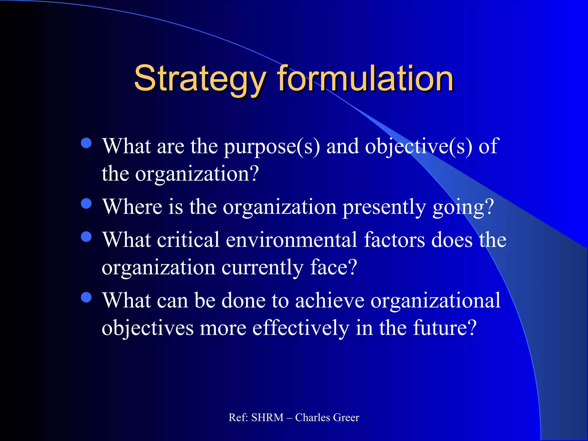 Strategy formulationStrategy formulation
 What are the purpose(s) and objective(s) of
the organization?
 Where is the organization presently going?
 What critical environmental factors does the
organization currently face?
 What can be done to achieve organizational
objectives more effectively in the future?
Ref: SHRM – Charles Greer
 