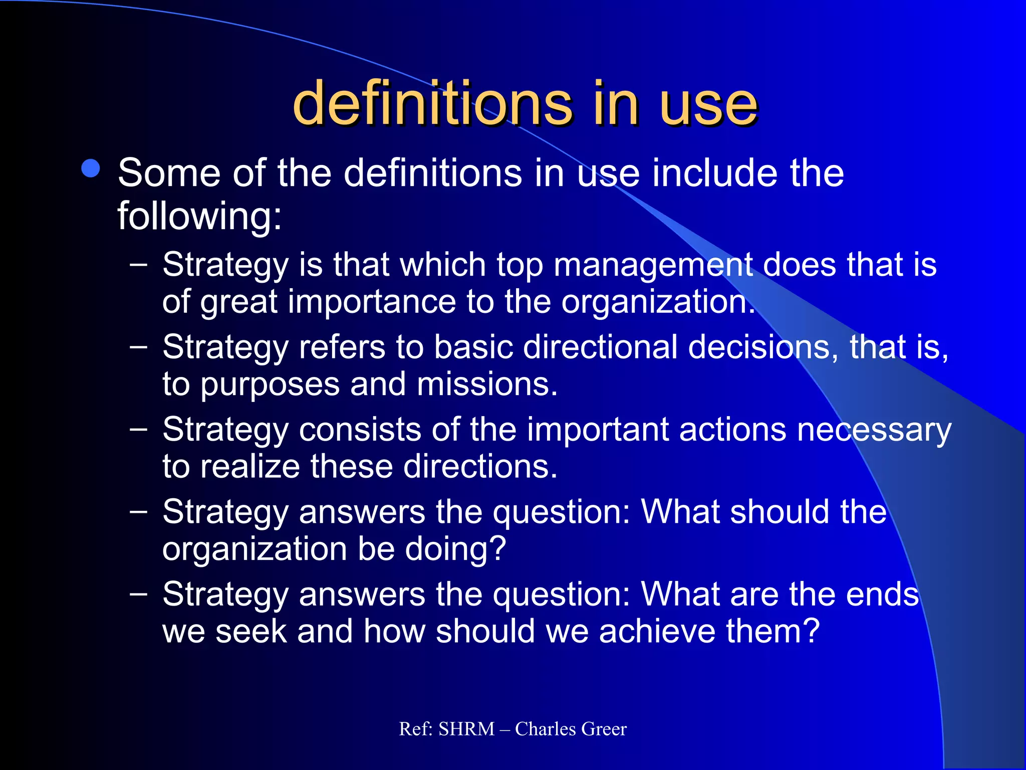 definitions in usedefinitions in use
 Some of the definitions in use include the
following:
– Strategy is that which top management does that is
of great importance to the organization.
– Strategy refers to basic directional decisions, that is,
to purposes and missions.
– Strategy consists of the important actions necessary
to realize these directions.
– Strategy answers the question: What should the
organization be doing?
– Strategy answers the question: What are the ends
we seek and how should we achieve them?
Ref: SHRM – Charles Greer
 