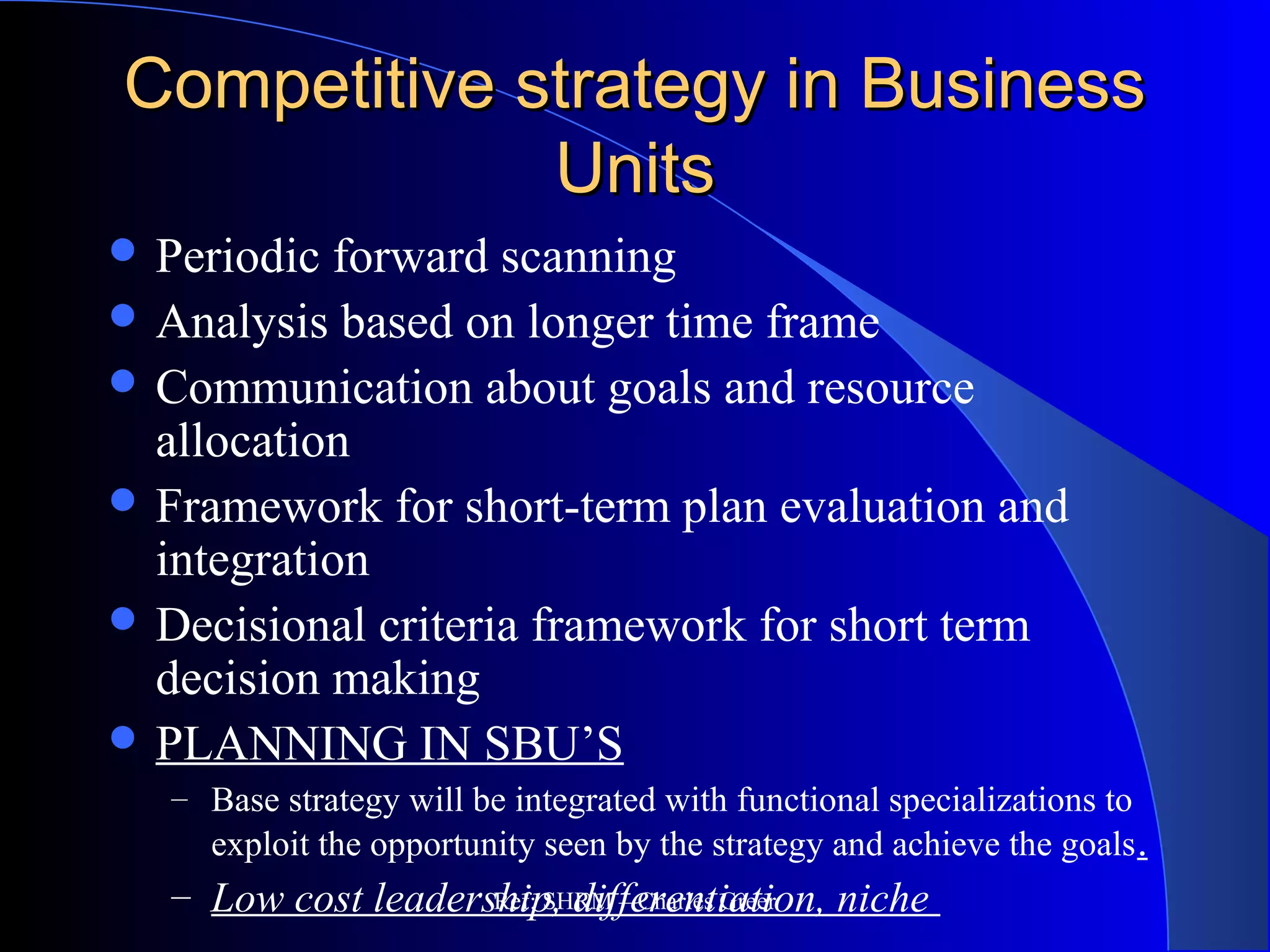 Competitive strategy in BusinessCompetitive strategy in Business
UnitsUnits
 Periodic forward scanning
 Analysis based on longer time frame
 Communication about goals and resource
allocation
 Framework for short-term plan evaluation and
integration
 Decisional criteria framework for short term
decision making
 PLANNING IN SBU’S
– Base strategy will be integrated with functional specializations to
exploit the opportunity seen by the strategy and achieve the goals.
– Low cost leadership, differentiation, nicheRef: SHRM – Charles Greer
 