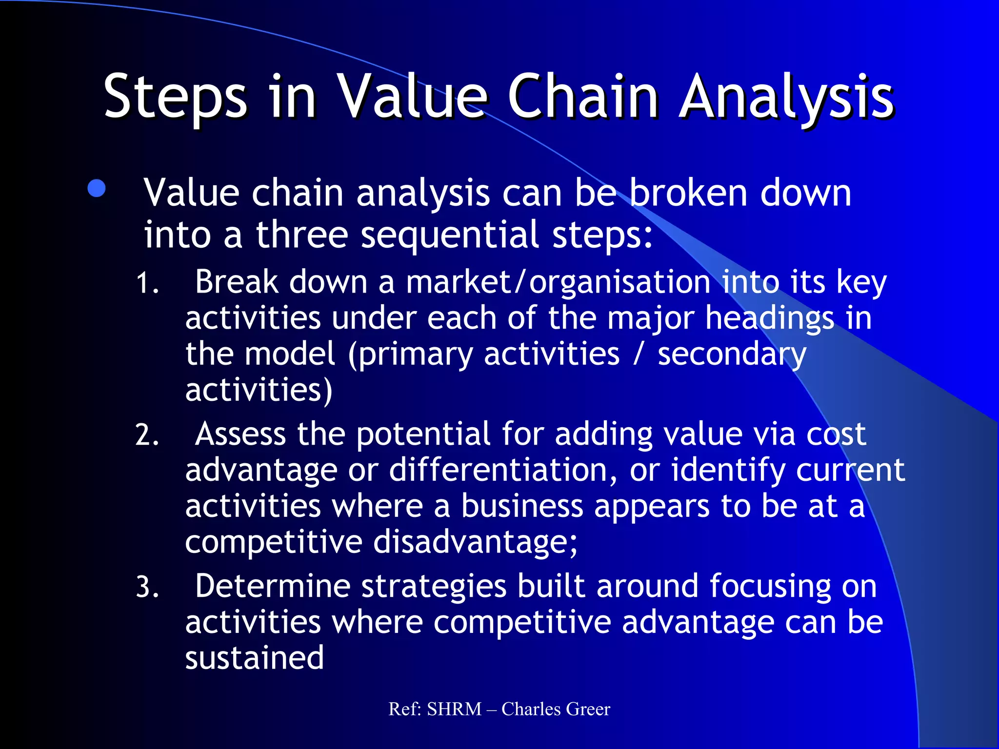 Steps in Value Chain AnalysisSteps in Value Chain Analysis
 Value chain analysis can be broken down
into a three sequential steps:
1. Break down a market/organisation into its key
activities under each of the major headings in
the model (primary activities / secondary
activities)
2. Assess the potential for adding value via cost
advantage or differentiation, or identify current
activities where a business appears to be at a
competitive disadvantage;
3. Determine strategies built around focusing on
activities where competitive advantage can be
sustained
Ref: SHRM – Charles Greer
 