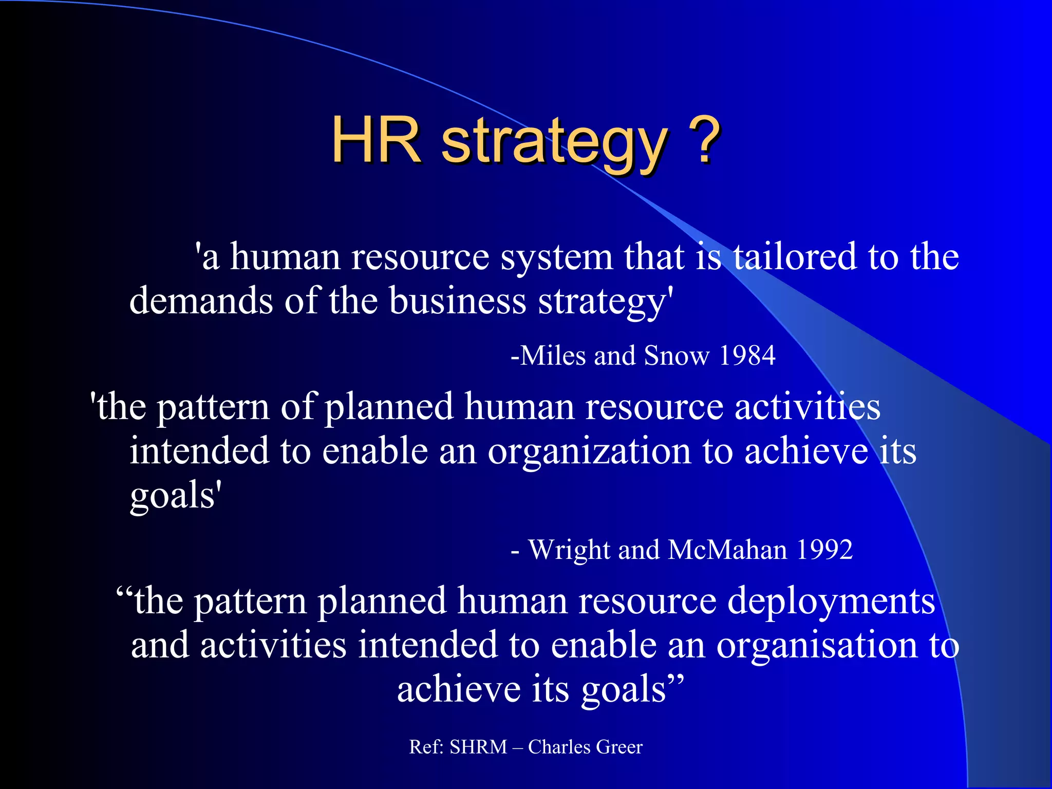 HR strategy ?HR strategy ?
'a human resource system that is tailored to the
demands of the business strategy'
-Miles and Snow 1984
'the pattern of planned human resource activities
intended to enable an organization to achieve its
goals'
- Wright and McMahan 1992
“the pattern planned human resource deployments
and activities intended to enable an organisation to
achieve its goals”
Ref: SHRM – Charles Greer
 