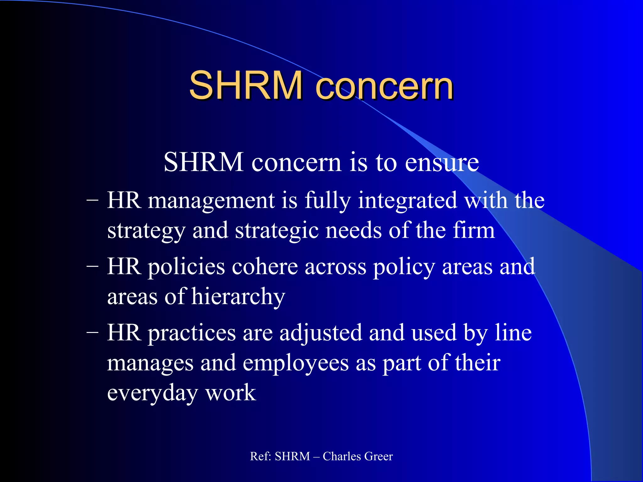 SHRM concernSHRM concern
SHRM concern is to ensure
– HR management is fully integrated with the
strategy and strategic needs of the firm
– HR policies cohere across policy areas and
areas of hierarchy
– HR practices are adjusted and used by line
manages and employees as part of their
everyday work
Ref: SHRM – Charles Greer
 