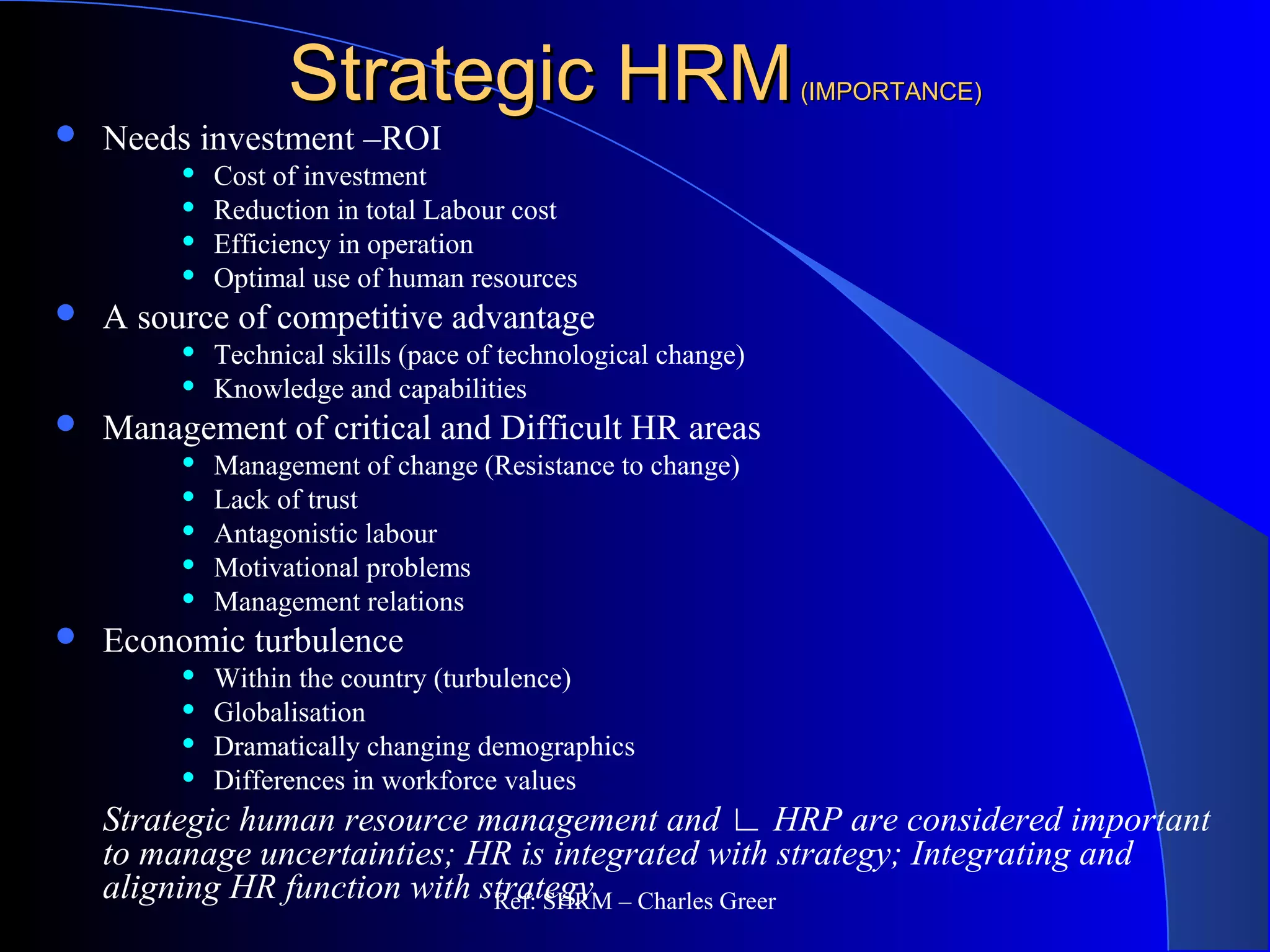 Strategic HRMStrategic HRM(IMPORTANCE)(IMPORTANCE)
 Needs investment –ROI
 Cost of investment
 Reduction in total Labour cost
 Efficiency in operation
 Optimal use of human resources
 A source of competitive advantage
 Technical skills (pace of technological change)
 Knowledge and capabilities
 Management of critical and Difficult HR areas
 Management of change (Resistance to change)
 Lack of trust
 Antagonistic labour
 Motivational problems
 Management relations
 Economic turbulence
 Within the country (turbulence)
 Globalisation
 Dramatically changing demographics
 Differences in workforce values
Strategic human resource management and ∟ HRP are considered important
to manage uncertainties; HR is integrated with strategy; Integrating and
aligning HR function with strategyRef: SHRM – Charles Greer
 