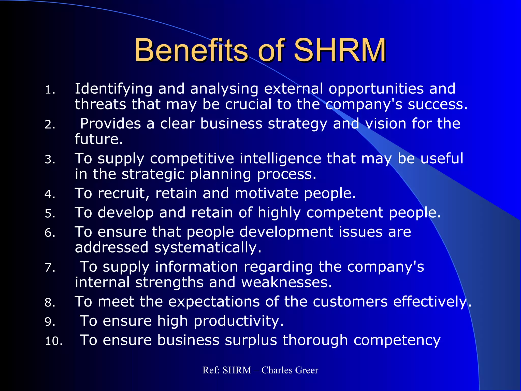Benefits of SHRMBenefits of SHRM
1. Identifying and analysing external opportunities and
threats that may be crucial to the company's success.
2. Provides a clear business strategy and vision for the
future.
3. To supply competitive intelligence that may be useful
in the strategic planning process.
4. To recruit, retain and motivate people.
5. To develop and retain of highly competent people.
6. To ensure that people development issues are
addressed systematically.
7. To supply information regarding the company's
internal strengths and weaknesses.
8. To meet the expectations of the customers effectively.
9. To ensure high productivity.
10. To ensure business surplus thorough competency
Ref: SHRM – Charles Greer
 