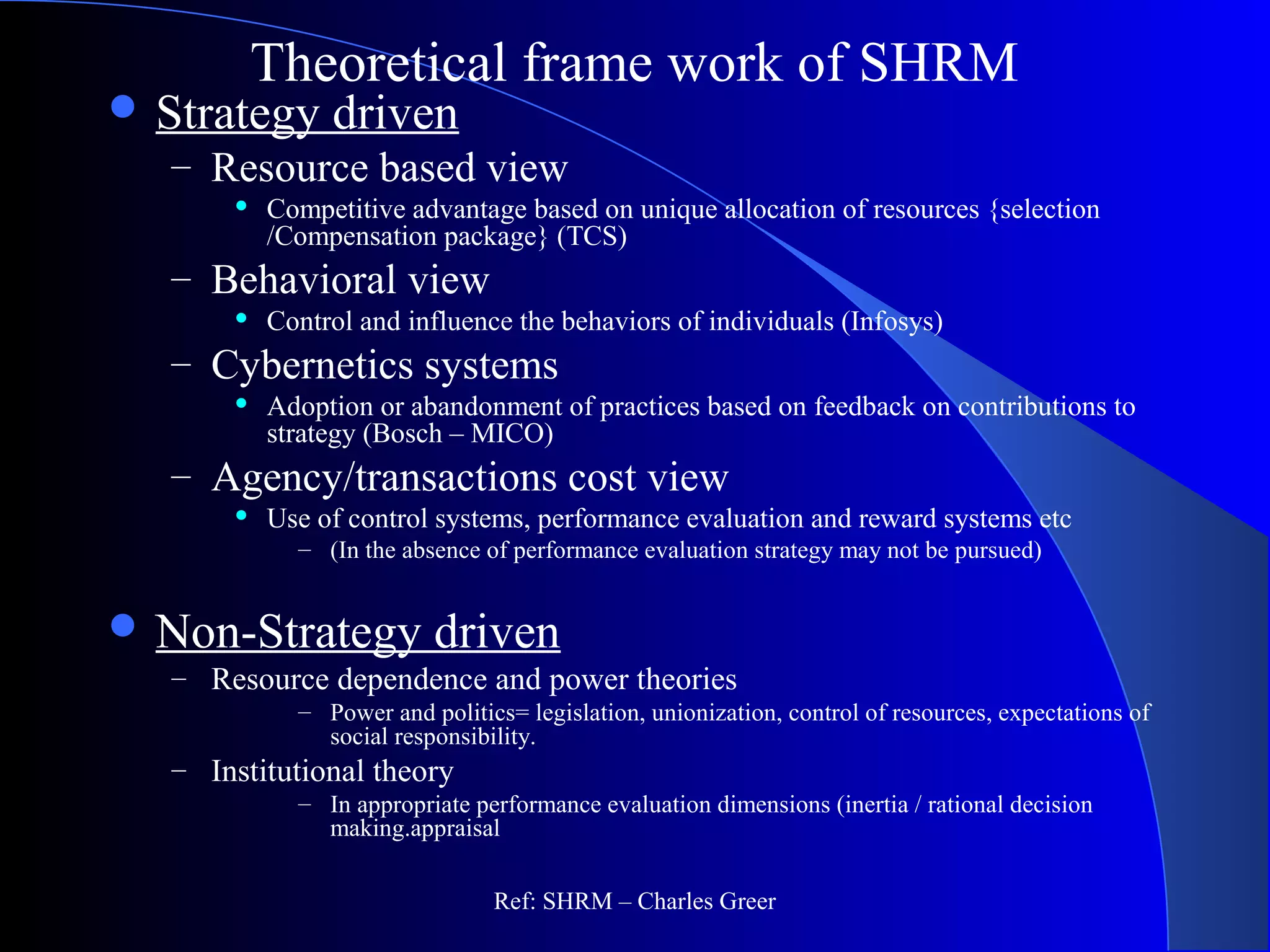 Theoretical frame work of SHRM
 Strategy driven
– Resource based view
 Competitive advantage based on unique allocation of resources {selection
/Compensation package} (TCS)
– Behavioral view
 Control and influence the behaviors of individuals (Infosys)
– Cybernetics systems
 Adoption or abandonment of practices based on feedback on contributions to
strategy (Bosch – MICO)
– Agency/transactions cost view
 Use of control systems, performance evaluation and reward systems etc
– (In the absence of performance evaluation strategy may not be pursued)
 Non-Strategy driven
– Resource dependence and power theories
– Power and politics= legislation, unionization, control of resources, expectations of
social responsibility.
– Institutional theory
– In appropriate performance evaluation dimensions (inertia / rational decision
making.appraisal
Ref: SHRM – Charles Greer
 